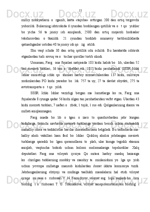 milliy   ziddiyatlarni   o rganib,   katta   «tajriba»   orttirgan   200   dan   ortiq   tergovchi
yuborildi. Bularning ishtirokida 6 iyundan boshlangan qotillik va o t qo yishlar	
 
bo yicha   56   ta   jinoiy   ish   aniqlandi,   2500   dan   ortiq   mojaroli   hodisalar	

tekshiruvdan   o tkazildi.   21   iyundan   boshlab   om	
 maviy   tartibsizliklarda
qatnashganlar ustidan 40 ta ji noiy ish qo zg atildi.	
 
Shu   vaqt   ichida   30   dan   ortiq   qotillik   ishi   ochildi.   Bu   harakatda   ishtirok
etganlardan turli sovuq va o tochar qurollar tortib olindi.	

Umuman, Farg ona fojialari natijasida 103 kishi halok bo lib, ulardan 52	
 
tasi   mesxeti   turklari,   36   tasi   o zbeklar   edi,   1011   kishi   jarohatlandi.   SSSR   Ichki	

Ish lar   ministrligi   ichki   qo shinlari   harbiy   xizmatchilaridan   137   kishi,   militsiya	

xodimlaridan   PO   kishi   yarador   bo ldi.   757   ta   uy,   27   ta   davlat   obyekti,   275   ta	

avtotrans porta o t qo yildi.	
 
SSSR   Ichki   Ishlar   vazirligi   bergan   ma lumotlarga   ko ra,   Farg ona	
  
fojialarida 8 iyunga qadar 56 kishi olgan tan jarohatlaridan vafot etgan. Ulardan 43
kishi mesxeti turklari, 7 nafari o zbek, 1 tojik, 1 rus edi. Qolganlarining shaxsi va	

millati aniqlanmagan.
Farg onada   bo lib   o tgan   o zaro   to qnashuvlardan   jabr   kurgan	
    
kishilarga,   birinchi   navbatda   mesxeti   turklariga   yordam   berish   uchun   mutasaddi
mahalliy idora va tashkilotlar barcha choratadbirlarni belgiladi. Bu tadbirlarda ma -
halliy   aholi   vakillari   ham   faol   bo ldilar.   Qishloq   aholisi   jabrlangan   mesxeti	

turklariga   qarashli   bo lgan   qoramollarni   to plab,   ular   kimga   tegishli   ekanini	
 
aniqlab,   vaqtincha   bokish   uchun   kolxoz   molxonalariga   topshirdilar.   Xalq
deputatlari   Farg ona   viloyati   ijroiya   Qo mitasi   harbiy   mashq   bazasiga	
 
ko chirilgan   turklarning   moddiy   va   maishiy   ta minlanishini   yo lga   qo yish	
   
uchun   yevropa   millatiga   mansub   kishilardan   iborat   ikkita   komissiya   tuzdi.
Jabrlanganlarning   ehtiyoji   va   mulkiga   taallukli   masalalarni   hal   etish   viloyat
ijroqo mi raisi o rinbosari V. N. Fomichyov, viloyat sog liqni saqlash bo limi	
   
boshlig i   o rin
  bosari   T.   G.   Tokmakova,   viloyat   sanepidemstansiyasi   bosh lig i	57 