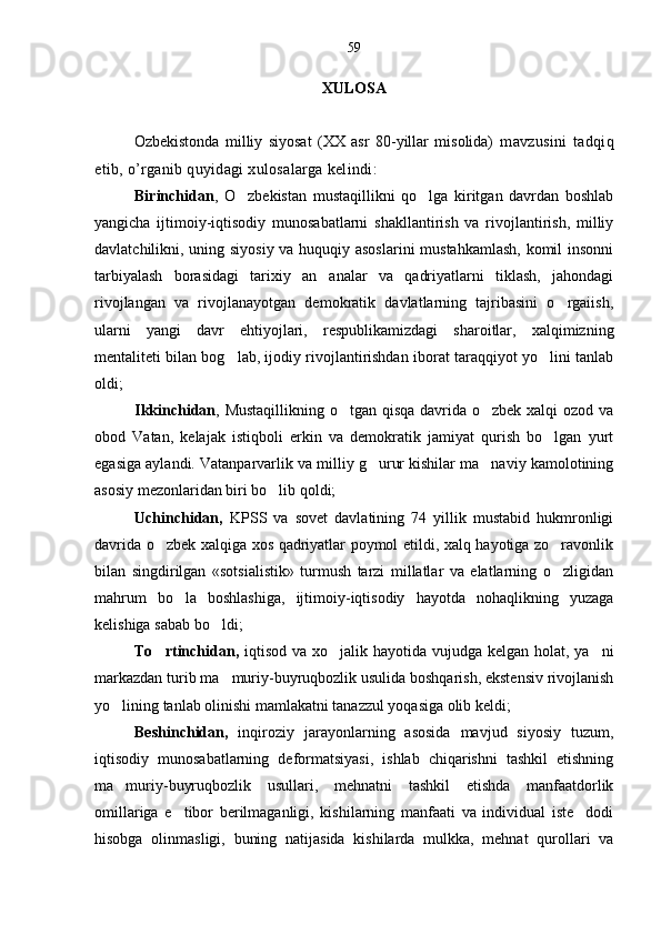 XULOSA
Ozbekistonda   milliy   siyosat   (XX   asr   80-yillar   misolida)   mavzusini   tadqiq
etib, o’rganib quyidagi xulosalarga kelindi:
Birinchidan ,   O zbekistan   mustaqillikni   qo lga   kiritgan   davrdan   boshlab	
 
yangicha   ijtimoiy-iqtisodiy   munosabatlarni   shakllantirish   va   rivojlantirish,   milliy
davlatchilikni, uning siyosiy va huquqiy asoslarini  mustahkamlash, komil insonni
tarbiyalash   borasidagi   tarixiy   an analar   va   qadriyatlarni   tiklash,   jahondagi	

rivojlangan   va   rivojlanayotgan   demokratik   davlatlarning   tajribasini   o rgaiish,	

ularni   yangi   davr   ehtiyojlari,   respublikamizdagi   sharoitlar,   xalqimizning
mentaliteti bilan bog lab, ijodiy rivojlantirishdan iborat taraqqiyot yo lini tanlab	
 
oldi;
Ikkinchidan , Mustaqillikning o tgan qisqa  davrida o zbek xalqi  ozod va	
 
obod   Vatan,   kelajak   istiqboli   erkin   va   demokratik   jamiyat   qurish   bo lgan   yurt	

egasiga aylandi. Vatanparvarlik va milliy g urur kishilar ma naviy kamolotining	
 
asosiy mezonlaridan biri bo lib qoldi; 	

Uchinchidan,   KPSS   va   sovet   davlatining   74   yillik   mustabid   hukmronligi
davrida o zbek xalqiga xos qadriyatlar poymol etildi, xalq hayotiga zo ravonlik	
 
bilan   singdirilgan   «sotsialistik»   turmush   tarzi   millatlar   va   elatlarning   o zligidan	

mahrum   bo la   boshlashiga,   ijtimoiy-iqtisodiy   hayotda   nohaqlikning   yuzaga	

kelishiga sabab bo ldi; 	

To rtinchidan,	
   iqtisod va xo jalik hayotida vujudga kelgan holat, ya ni	 
markazdan turib ma muriy-buyruqbozlik usulida boshqarish, ekstensiv rivojlanish	

yo lining tanlab olinishi mamlakatni tanazzul yoqasiga olib keldi; 	

Beshinchidan,   inqiroziy   jarayonlarning   asosida   mavjud   siyosiy   tuzum,
iqtisodiy   munosabatlarning   deformatsiyasi,   ishlab   chiqarishni   tashkil   etishning
ma muriy-buyruqbozlik   usullari,   mehnatni   tashkil   etishda   manfaatdorlik

omillariga   e tibor   berilmaganligi,   kishilarning   manfaati   va   individual   iste dodi	
 
hisobga   olinmasligi,   buning   natijasida   kishilarda   mulkka,   mehnat   qurollari   va 59 