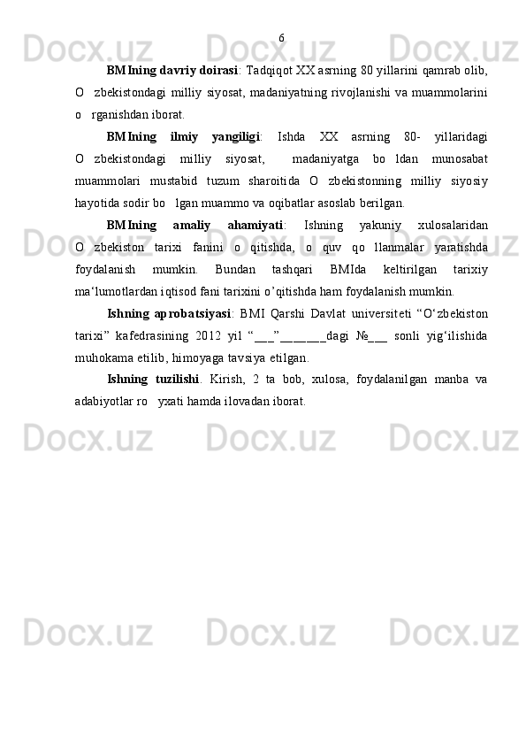BMIning davriy doirasi : Tadqiqot XX asrning 80 yillarini qamrab olib,
O zbekistondagi   milliy   siyosat,   madaniyatning   rivojlanishi   va   muammolarini
o rganishdan iborat. 

BMIning   ilmiy   yangiligi :   Ishda   XX   asrning   80-   yillaridagi
O zbekistondagi   milliy   siyosat,     madaniyatga   bo ldan   munosabat
 
muammolari   mustabid   tuzum   sharoitida   O zbekistonning   milliy   siyosiy	

hayotida sodir bo lgan muammo va oqibatlar asoslab berilgan. 	

BMIning   amaliy   ahamiyati :   Ishning   yakuniy   xulosalaridan
O zbekiston   tarixi   fanini   o qitishda,   o quv   qo llanmalar   yaratishda	
   
foydalanish   mumkin.   Bundan   tashqari   BMIda   keltirilgan   tarixiy
ma‘lumotlardan iqtisod fani tarixini o’qitishda ham foydalanish mumkin.
Ishning   aprobatsiyasi :   BMI   Qarshi   Davlat   universiteti   “O‘zbekiston
tarixi”   kafedrasining   2012   yil   “___”_______dagi   №___   sonli   yig‘ilishida
muhokama etilib, himoyaga tavsiya etilgan.
Ishning   tuzilishi .   Kirish,   2   ta   bob,   xulosa,   foydalanilgan   manba   va
adabiyotlar ro yxati hamda ilovadan iborat.	
 6 