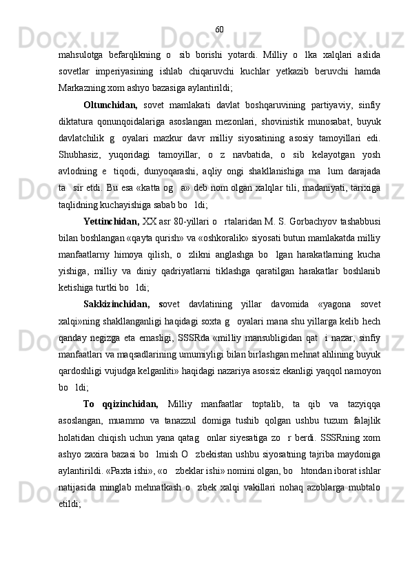 mahsulotga   befarqlikning   o sib   borishi   yotardi.   Milliy   o lka   xalqlari   aslida 
sovetlar   imperiyasining   ishlab   chiqaruvchi   kuchlar   yetkazib   beruvchi   hamda
Markazning xom ashyo bazasiga aylantirildi; 
Oltunchidan,   sovet   mamlakati   davlat   boshqaruvining   partiyaviy,   sinfiy
diktatura   qonunqoidalariga   asoslangan   mezonlari,   shovinistik   munosabat,   buyuk
davlatchilik   g oyalari   mazkur   davr   milliy   siyosatining   asosiy   tamoyillari   edi.	

Shubhasiz,   yuqoridagi   tamoyillar,   o z   navbatida,   o sib   kelayotgan   yosh	
 
avlodning   e tiqodi,   dunyoqarashi,   aqliy   ongi   shakllanishiga   ma lum   darajada	
 
ta sir etdi. Bu esa «katta og a» deb nom  olgan xalqlar tili, madaniyati, tarixiga	
 
taqlidning kuchayishiga sabab bo ldi; 	

Yettinchidan,   XX asr 80-yillari o rtalaridan M. S. Gorbachyov tashabbusi	

bilan boshlangan «qayta qurish» va «oshkoralik» siyosati butun mamlakatda milliy
manfaatlarny   himoya   qilish,   o zlikni   anglashga   bo lgan   harakatlarning   kucha	
 
yishiga,   milliy   va   diniy   qadriyatlarni   tiklashga   qaratilgan   harakatlar   boshlanib
ketishiga turtki bo ldi; 	

Sakkizinchidan,   s o vet   davlatining   yillar   davomida   «yagona   sovet
xalqi»ning shakllanganligi haqidagi soxta g oyalari mana shu yillarga kelib hech	

qanday   negizga   eta   emasligi,   SSSRda   «mil liy   mansubligidan   qat i   nazar,   sinfiy	

manfaatlari va maqsadlarining umumiyligi bilan birlashgan mehnat ahlining buyuk
qardoshligi vujudga kelganliti» haqida gi nazariya asossiz ekanligi yaqqol namoyon
bo ldi; 	

To qqizinchidan,  	
 Mil liy   manfaatlar   toptalib,   ta qib   va   tazyiqqa	
asoslangan,   muammo   va   tanazzul   domiga   tushib   qolgan   ushbu   tuzum   falajlik
holatidan  chiqish  uchun   yana  qatag onlar   siyesatiga  zo r   berdi.  SSSRning  xom	
 
ashyo  zaxira  bazasi  bo lmish   O zbekistan   ushbu  siyosatning   tajriba   maydoniga	
 
aylantirildi. «Paxta ishi», «o zbeklar ishi» nomini olgan, bo htondan iborat ishlar	
 
natijasida   minglab   mehnatkash   o zbek   xalqi   vakillari   nohaq   azoblarga   mubtalo	

etildi; 60 