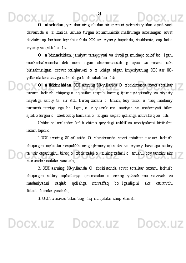 O ninchidan,   yer   sharining  oltidan   bir  qismini  yetmish   yildan   ziyod  vaqt
davomida   o z   izmida   ushlab   turgan   kommunistik   mafkuraga   asoslangan   sovet	

davlatining   barham   topishi   aslida   XX   asr   siyosiy   hayotida,   shubhasiz,   eng   katta
siyosiy voqelik bo ldi. 	

O n   birinchidan	
 ,   jamiyat   taraqqiyoti   va   rivojiga   mutlaqo   xilof   bo lgan,	
markschalenincha   deb   nom   olgan   «kommu nistik   g oya»   zo rmazo raki	
  
birlashtirilgan,   «sovet   xalqlari»ni   o z   ichiga   olgan   imperiyaning   XX   asr   80-	

yillarida tanazzulga uchrashiga bosh sabab bo ldi. 	

O n   ikkinchidan,  	
 XX   asrning   80-yillarida   O zbekistonda   sovet   totalitar	
tuzumi   keltirib   chiqargan   oqibatlar   respublikaning   ijtimoiy-iqtisodiy   va   siyosiy
hayotiga   salbiy   ta sir   etdi.   Biroq   zafarli   o tmish,   boy   tarix,   o troq   madaniy	
  
turmush   tarziga   ega   bo lgan,   o z   yuksak   ma naviyati   va   madaniyati   bilan	
  
ajralib turgan o zbek xalqi hamisha o zligini saqlab qolishga muvaffaq bo ldi.	
  
Ushbu   xulosalardan   kelib   chiqib   quyidagi   taklif   va   tavsiya larni   kiritishni
lozim topdik.
1. XX   asrning   80-yillarida   O zbekistonda   sovet   totalitar   tuzumi   keltirib	

chiqargan   oqibatlar   respublikaning   ijtimoiy-iqtisodiy   va   siyosiy   hayotiga   salbiy
ta sir et	
 ganligini, b iroq  o zbek xalqi o zining 	  zafarli o tmish	 i , boy tarix ini aks
ettiruvchi risolalar yaratish;                      
2.   XX   asrning   80-yillarida   O zbekistonda   sovet   totalitar   tuzumi   keltirib	

chiqargan   salbiy   oqibatlar ga   qaramasdan   o z	
 ining   yuksak   ma naviyati   va	
madaniyati ni   saqlab   qolishga   muvaffaq   bo l	
 ganligini   aks   ettiruvchi
fotoal bomlar yaratish;	

3. Ushbu mavzu bilan bog liq  maqolalar chop ettirish.	
 61 