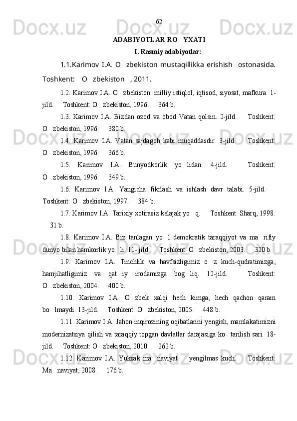 ADABIYOTLAR RO YXATI
I. Rasmiy adabiyotlar:
1.1.Karimov   I.A.   O zbekiston   mustaqillikka   erishish     ostonasida.	

Toshkent:  O zbekiston , 2011.	
  
1. 2 . Karimov I.A. O zbekiston: milliy istiqlol, iqtisod, siyosat, mafkura. 1-	

jild.   Toshkent: O zbekiston, 1996.   364 b.	
  
1. 3 .   Karimov   I.A.   Bizdan   ozod   va   obod   Vatan   qolsin.   2-jild.     Toshkent:	

O zbekiston, 1996.   380 b.	
 
1. 4 .   Karimov   I.A.   Vatan   sajdagoh   kabi   muqaddasdir.   3-jild.     Toshkent:	

O zbekiston, 1996.   366 b.	
 
1. 5 .   Karimov   I.A.   Bunyodkorlik   yo lidan.   4-jild.     Toshkent:	
 
O zbekiston, 1996.   349 b.	
 
1. 6 .   Karimov   I.A.   Yangicha   fikrlash   va   ishlash   davr   talabi.   5-jild.  	

Toshkent: O zbekiston, 1997.   384 b.	
 
1. 7 . Karimov I.A. Tarixiy xotirasiz kelajak yo q.   Toshkent: Sharq, 1998.	
 
 31 b.	

1. 8 .   Karimov   I.A.   Biz   tanlagan   yo l   demokratik   taraqqiyot   va   ma rifiy	
 
dunyo bilan hamkorlik yo li. 11- jild.   Toshkent: O zbekiston, 2003.   320 b.	
   
1. 9 .   Karimov   I.A.   Tinchlik   va   havfsizligimiz   o z   kuch-qudratimizga,	

hamjihatligimiz   va   qat iy   irodamizga   bog liq.   12-jild.     Toshkent:	
  
O zbekiston, 2004.   400 b.	
 
1.1 0 .   Karimov   I.A.   O zbek   xalqi   hech   kimga,   hech   qachon   qaram	

bo lmaydi. 13-jild.   Toshkent: O zbekiston, 2005.   448 b.	
   
1.1 1 . Karimov I.A. Jahon inqirozining oqibatlarini yengish, mamlakatimizni
modernizatsiya qilish va taraqqiy topgan davlatlar darajasiga ko tarilish sari. 18-	

jild.   Toshkent: O zbekiston, 2010.   262 b.	
  
1.1 2 .   Karimov   I.A.   Yuksak   ma naviyat     yengilmas   kuch.     Toshkent:	
  
Ma naviyat, 2008.   176 b.	
  62 