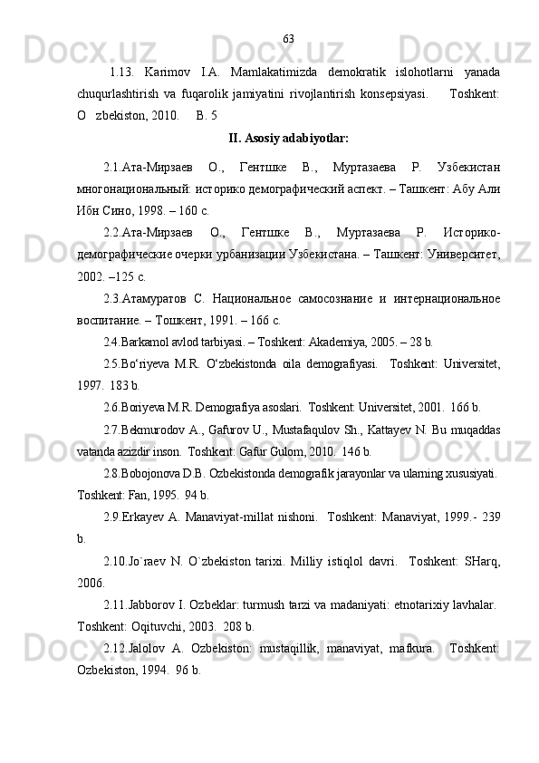 1. 13 .   Karimov   I.A.   Mamlakatimizda   demokratik   islohotlarni   yanada
chuqurlashtirish   va   fuqarolik   jamiyatini   rivojlantirish   konsepsiyasi.     Toshkent:
O zbekiston, 2010.   B. 5	
 
II. Asosiy adabiyotlar:
2.1. Ата-Мирзаев   О.,   Гентшке   В.,   Муртазаева   Р.   Узбекистан
многонациональный: историко демографический аспект. – Ташкент: Абу Али
Ибн Сино, 1998. – 160 с.
2.2. Ата-Мирзаев   О.,   Гентшке   В.,   Муртазаева   Р.   Историко-
демографические очерки урбанизации Узбекистана. – Ташкент: Университет,
2002. –125 с. 
2.3. Атамуратов   С.   Национальное   самосознание   и   интернациональное
воспитание. – Тошкент, 1991. – 166 с.  
2.4. Barkamol avlod tarbiyasi. – Toshkent: Akademiya, 2005. – 28 b.
2.5. Bo‘riyeva   M.R.   O‘zbekistonda   oila   demografiyasi.     Toshkent:   Universitet,	

1997.  183 b. 	

2.6. Boriyeva M.R. Demografiya asoslari.  Toshkent: Universitet, 2001.  166 b. 	
  
2.7. Bekmurodov A., Gafurov U., Mustafaqulov  Sh., Kattayev N. Bu muqaddas	

vatanda azizdir inson.  Toshkent: Gafur Gulom, 2010.  146 b.	
   
2.8. Bobojonova D.B. Ozbekistonda demografik jarayonlar va ularning xususiyati. 	
 
Toshkent: Fan, 1995.  94 b. 	

2.9. Erkayev  A. Manaviyat-millat   nishoni.   Toshkent:   Manaviyat,  1999.	
   -   239
b.
2.10. Jo`raev   N.   O`zbekiston   tarixi.   Milliy   istiqlol   davri.     Toshkent:   SHar	
 q,
2006.
2.11. Jabborov I. Ozbeklar: turmush tarzi va madaniyati: etnotarixiy lavhalar. 	
 
Toshkent: Oqituvchi, 2003.  208 b. 	
 
2.12. Jalolov   A.   Ozbekiston:   mustaqillik,   manaviyat,   mafkura.     Toshkent:	
  
Ozbekiston, 1994.  96 b.	
  63 