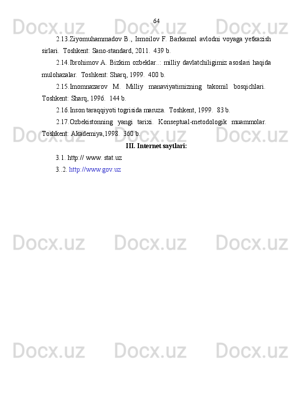 2.13. Ziyomuhammadov   B.,   Ismoilov   F.   Barkamol   avlodni   voyaga   yetkazish
sirlari.  Toshkent: Sano-standard, 2011.  439 b. 
2.14. Ibrohimov A. Bizkim  ozbeklar..:  milliy davlatchiligimiz asoslari  haqida	

mulohazalar.  Toshkent: Sharq, 1999.  400 b.	
 
2.15. Imomnazarov   M.   Milliy   manaviyatimizning   takomil   bosqichlari.  	
 
Toshkent: Sharq, 1996.  144 b. 	

2.16. Inson taraqqiyoti togrisida maruza.  Toshkent, 1999.  83 b.	
    
2.17. Ozbekistonning   yangi   tarixi.   Konseptual-metodologik   muammolar.  	
 
Toshkent: Akademiya,1998.  360 b. 	

III. Internet saytlari:
        3.1.  http:// www. stat.uz
        3..2.  http://www.gov.uz 64 