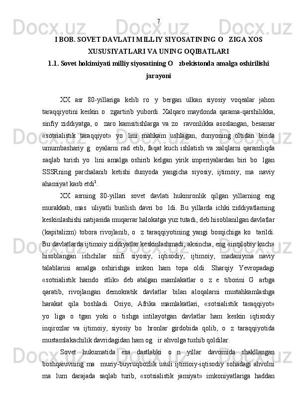 I BOB. SOVET DAVLATI MILLIY SIYOSATINING O ZIGA XOS
XUSUSIYATLARI VA UNING OQIBATLARI
1.1. Sovet hokimiyati milliy siyosatining O zbekistonda amalga oshirilishi	

jarayoni
XX   asr   80-yillariga   kelib   ro y   bergan   ulkan   siyosiy   voqealar   jahon	

taraqqiyotini   keskin   o zgartirib   yubordi.   Xalqaro   maydonda   qarama-qarshilikka,	

sinfiy   ziddiyatga,   o zaro   kamsitishlarga   va   zo ravonlikka   asoslangan,   besamar	
 
«sotsialistik   taraqqiyot»   yo lini   mahkam   ushlagan,   dunyoning   oltidan   birida	

umumbashariy   g oyalarni   rad   etib,   faqat   kuch   ishlatish   va   xalqlarni   qaramliqda	

saqlab   turish   yo lini   amalga   oshirib   kelgan   yirik   imperiyalardan   biri   bo lgan
 
SSSRning   parchalanib   ketishi   dunyoda   yangicha   siyosiy,   ijtimoiy,   ma naviy	

ahamiyat kasb etdi 1
.
XX   asrning   80-yillari   sovet   davlati   hukmronlik   qilgan   yillarning   eng
murakkab,   mas uliyatli   burilish   davri   bo ldi.   Bu   yillarda   ichki   ziddiyatlarning	
 
keskinlashishi natijasida muqarrar halokatga yuz tutadi, deb hisoblanilgan davlatlar
(kapitalizm)   tobora   rivojlanib,   o z   taraqqiyotining   yangi   bosqichiga   ko tarildi.	
 
Bu davlatlarda ijtimoiy ziddiyatlar keskinlashmadi, aksincha, eng «inqilobiy kuch»
hisoblangan   ishchilar   sinfi   siyosiy,   iqtisodiy,   ijtimoiy,   madaniyma naviy	

talablarini   amalga   oshirishga   imkon   ham   topa   oldi.   Sharqiy   Yevropadagi
«sotsialistik   hamdo stlik»   deb   atalgan   mamlakatlar   o z   e tiborini   G arbga	
   
qaratib,   rivojlangan   demokratik   davlatlar   bilan   aloqalarni   mustahkamlashga
harakat   qila   boshladi.   Osiyo,   Afrika   mamlakatlari,   «sotsialistik   taraqqiyot»
yo liga   o tgan   yoki   o tishga   intilayotgan   davlatlar   ham   keskin   iqtisodiy	
  
inqirozlar   va   ijtimoiy,   siyosiy   bo hronlar   girdobida   qolib,   o z   taraqqiyotida	
 
mustamlakachilik davridagidan ham og ir ahvolga tushib qoldilar.	

Sovet   hukumatida   esa   dastlabki   o n   yillar   davomida   shakllangan	

boshqaruvning   ma muriy-buyruqbozlik   usuli   ijtimoiy-iqtisodiy   sohadagi   ahvolni	

ma lum   darajada   saqlab   turib,   «sotsialistik   jamiyat»   imkoniyatlariga   haddan	
 7 