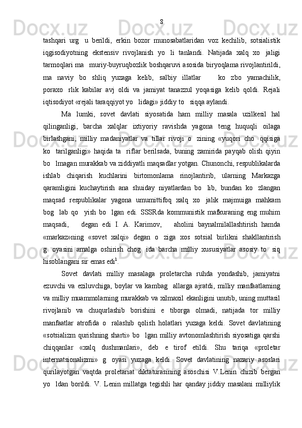 tashqari   urg u   berildi,   erkin   bozor   munosabatlaridan   voz   kechilib,   sotsialistik
iqgisodiyotning   ekstensiv   rivojlanish   yo li   tanlandi.   Natijada   xalq   xo jaligi	
 
tarmoqlari ma muriy-buyruqbozlik boshqaruvi asosida biryoqlama rivojlantirildi,	

ma naviy   bo shliq   yuzaga   kelib,   salbiy   illatlar     ko zbo yamachilik,	
    
poraxo rlik   kabilar   avj   oldi   va   jamiyat   tanazzul   yoqasiga   kelib   qoldi.   Rejali	

iqtisodiyot «rejali taraqqiyot yo lidagi» jiddiy to siqqa aylandi.	
 
Ma lumki,   sovet   davlati   siyosatida   ham   milliy   masala   uzilkesil   hal	

qilinganligi,   barcha   xalqlar   ixtiyoriy   ravishda   yagona   teng   huquqli   oilaga
birlashgani,   milliy   madaniyatlar   va   tillar   rivoji   o zining   «yuqori   cho qqisiga	
 
ko tarilganligi»   haqida   ta riflar   berilsada,   buning   zamirida   payqab   olish   qiyin	
 
bo lmagan murakkab va ziddiyatli maqsadlar yotgan. Chunonchi, respublikalarda

ishlab   chiqarish   kuchlarini   birtomonlama   rinojlantirib,   ularning   Markazga
qaramligini   kuchaytirish   ana   shuiday   niyatlardan   bo lib,   bundan   ko zlangan	
 
maqsad   respublikalar   yagona   umumittifoq   xalq   xo jalik   majmuiga   mahkam

bog lab   qo yish   bo lgan   edi.   SSSRda   kommunistik   mafkuraning   eng   muhim	
  
maqsadi,     degan   edi   I.   A.   Karimov,     aholini   baynalmilallashtirish   hamda	
 
«markaz»ning   «so vet   xalqi»   degan   o ziga   xos   sotsial   birlikni   shakllantirish	

g oyasini   amalga   oshirish   chog ida   barcha   milliy   xususiyatlar   asosiy   to siq	
  
hisoblangani sir emas edi 1
.
Sovet   davlati   milliy   masalaga   proletarcha   ruhda   yondashib,   jamiyatni
ezuvchi   va   eziluvchiga,   boylar   va   kambag allarga   ajratdi,   milliy   manfaatlarning	

va milliy muammolarning murakkab va xilmaxil ekanligini unutib, uning muttasil
rivojlanib   va   chuqurlashib   borishini   e tiborga   olmadi,   natijada   tor   milliy

manfaatlar   atrofida   o ralashib   qolish   holatlari   yuzaga   keldi.   Sovet   dav	
 latining
«sotsializm qurishning sharti» bo lgan milliy avtonomlashtirish siyosatiga qarshi	

chiqqanlar   «xalq   dushmanlari»,   deb   e tirof   etildi.   Shu   tariqa   «proletar	

internatsionalizmi»   g oyasi   yuzaga   keldi.   Sovet   davlatining   nazariy   asoslari	

qurilayotgan   vaqtda   proletariat   diktaturasining   asoschisi   V.Lenin   chizib   bergan
yo ldan   borildi.   V.   Lenin   millatga   tegishli   har   qanday   jiddiy   masalani   milliylik	
 8 