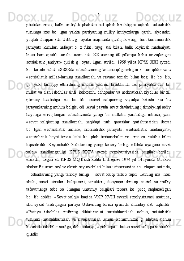jihatidan   emas,   balki   sinfiylik   jihatidan   hal   qilish   kerakligini   uqtirib,   sotsialistik
tuzumga   xos   bo lgan   yakka   partiyaning   milliy   imtiyozlarga   qarshi   siyosatini
yoqlab chiqqan edi. Ushbu g oyalar majmuida qurilajak «sog lom kommunistik	
 
jamiyat»   kishilari   nafaqat   o z   fikri,   tuyg usi   bilan,   balki   kiyinish   madaniyati
 
bilan   ham   ajralib   turishi   lozim   edi.   XX   asrning   60-yillariga   kelib   «rivojlangan
sotsialistik   jamiyat»   qurish   g oyasi   ilgari   surildi.   1959   yilda   KPSS   XXI   syezdi

ko tarinki ruhda «SSSRda sotsializmning tantana qilgan»ligini e lon qildi» va u	
 
«sotsialistik   millat»larning   shakllanishi   va   ravnaq   topishi   bilan   bog liq   bo lib,	
 
go yoki   taraqqiy   ettirishning   muhim   yadrosi   hisoblandi.   Bu   jamiyatda   har   bir	

millat  va elat, ishchilar  sinfi, kolxozchi  dehqonlar va mehnatkash ziyolilar bir  xil
ijtimoiy   tuzilishga   eta   bo lib,   «sovet   xalqi»ning   vujudga   kelishi   esa   bu	

jarayonlarning muhim belgisi edi. Ayni paytda sovet davlatining ijtimoiy-iqtisodiy
hayotiga   «rivojlangan   sotsializm»da   yangi   bir   millatni   yaratishga   intilish,   yani
«sovet   xalqi»ning   shakllanishi   haqidagi   turli   qarashlar   qorishmasidan   iborat
bo lgan   «sotsiali	
 stik   millat»,   «sotsialistik   jamiyat»,   «sotsialistik   madaniyat»,
«sotsialistik   hayot   tarzi»   kabi   ko plab   tushunchalar   zo rma-zo rakilik   bilan	
  
tiqishtirildi.   Keyinchalik   kishilarning   yangi   tarixiy   birligi   sifatida   «yagona   sovet
xalqi»   shakllanganligi   KPSS   XXIV   syezdi   rezolyutsiyasida   belgilab   berildi.
«Bizda,   degan edi KPSS MQ Bosh kotibi L.Brejnev 1974 yil 14 iyunda Moskva
shahar Bau man saylov okruti saylovchilari bilan uchrashuvida so zlagan nutqida,	

  odamlarning   yangi   tarixiy   birligi     sovet   xalqi   tarkib   topdi.   Buning   ma nosi	
 	
shuki,   sovet   kishilari   hulqatvori,   xarakteri,   dunyoqarashining   sotsial   va   milliy
tafovutlarga   tobe   bo lmagan   umumiy   belgilari   tobora   ko proq   saqlanadigan	
 
bo lib   qoldi».   «Sovet   xalqi»   haqida   VKP   XVIII   syezdi   rezolyutsiyasi   matnida,	

shu   syezd   tasdiqlagan   partiya   Ustavining   kirish   qismida   shunday   deb   uqtirildi:
«Partiya   ishchilar   sinfining   diktaturasini   mustahkamlash   uchun,   sotsialistik
tuzumni   mustahkamlash   va   rivojlantirish   uchun,   kommunizm   g alabasi   uchun	

kurashda ishchilar sinfiga, dehqonlarga, ziyolilarga   butun sovet xalqiga rahbarlik	

qiladi». 9 