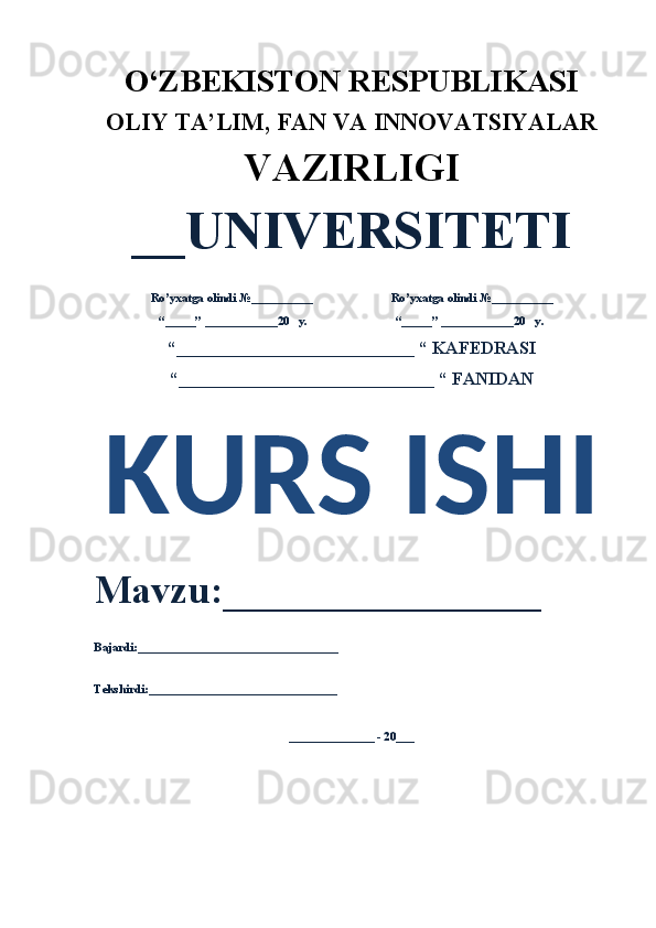 O‘ZBEKISTON RESPUBLIKASI 
OLIY  TA’LIM, FAN  VA INNOVATSIYALAR
VAZIRLIGI
__UNIVERSITETI
Ro’yxatga olindi №__________                          Ro’yxatga olindi №__________
“_____” ____________20   y.                             “_____” ____________20   y.
“___________________________ “ KAFEDRASI
“_____________________________ “ FANIDAN
KURS ISHI 
Mavzu:________________ 
Bajardi:_________________________________
Tekshirdi:_______________________________
______________ - 20___