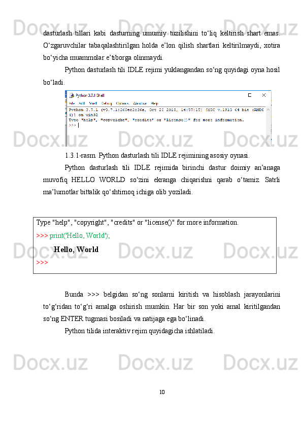 Type   "help",   "copyright",   "credits"   or   "license()"   for   more   information.
>>>   print('Hello,   World');
Hello,   World
>>> dasturlash   tillari   kabi   dasturning   umumiy   tuzilishini   to‘liq   keltirish   shart   emas.
O‘zgaruvchilar   tabaqalashtirilgan   holda   e’lon   qilish   shartlari   keltirilmaydi,   xotira
bo‘yicha muammolar e’tiborga olinmaydi.
Python dasturlash tili IDLE rejimi yuklangandan so‘ng quyidagi oyna hosil
bo‘ladi.
1.3.1-rasm. Python dasturlash tili IDLE rejimining asosiy oynasi.
Python   dasturlash   tili   IDLE   rejimida   birinchi   dastur   doimiy   an’anaga
muvofiq   HELLO   WORLD   so‘zini   ekranga   chiqarishni   qarab   o‘tamiz.   Satrli
ma’lumotlar bittalik qo‘shtirnoq ichiga olib yoziladi.
Bunda   >>>   belgidan   so‘ng   sonlarni   kiritish   va   hisoblash   jarayonlarini
to‘g‘ridan   to‘g‘ri   amalga   oshirish   mumkin.   Har   bir   son   yoki   amal   kiritilgandan
so‘ng ENTER tugmasi bosiladi va natijaga ega bo‘linadi.
Python tilida interaktiv rejim quyidagicha ishlatiladi.
10 