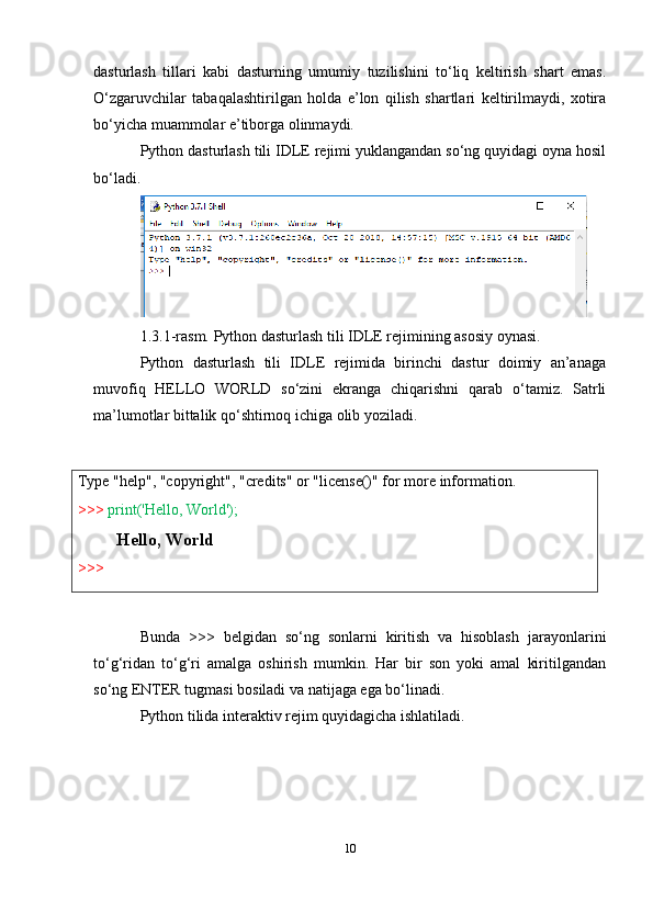 Type   "help",   "copyright",   "credits"   or   "license()"   for   more   information.
>>>   print('Hello,   World');
Hello,   World
>>> dasturlash   tillari   kabi   dasturning   umumiy   tuzilishini   to‘liq   keltirish   shart   emas.
O‘zgaruvchilar   tabaqalashtirilgan   holda   e’lon   qilish   shartlari   keltirilmaydi,   xotira
bo‘yicha muammolar e’tiborga olinmaydi.
Python dasturlash tili IDLE rejimi yuklangandan so‘ng quyidagi oyna hosil
bo‘ladi.
1.3.1-rasm. Python dasturlash tili IDLE rejimining asosiy oynasi.
Python   dasturlash   tili   IDLE   rejimida   birinchi   dastur   doimiy   an’anaga
muvofiq   HELLO   WORLD   so‘zini   ekranga   chiqarishni   qarab   o‘tamiz.   Satrli
ma’lumotlar bittalik qo‘shtirnoq ichiga olib yoziladi.
Bunda   >>>   belgidan   so‘ng   sonlarni   kiritish   va   hisoblash   jarayonlarini
to‘g‘ridan   to‘g‘ri   amalga   oshirish   mumkin.   Har   bir   son   yoki   amal   kiritilgandan
so‘ng ENTER tugmasi bosiladi va natijaga ega bo‘linadi.
Python tilida interaktiv rejim quyidagicha ishlatiladi.
10