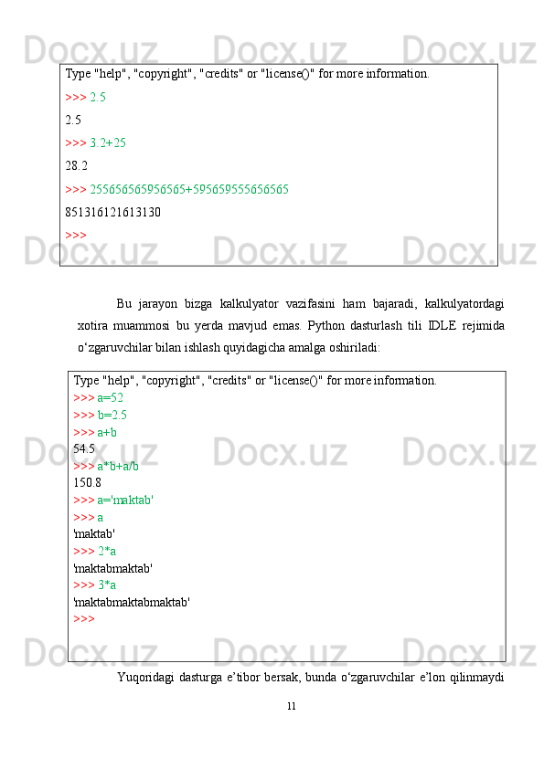 Type   "help",   "copyright",   "credits"   or   "license()"   for   more   information.
>>>   2.5
2.5
>>>   3.2+25
28.2
>>>   255656565956565+595659555656565
851316121613130
>>>
Type   "help",   "copyright",   "credits"   or   "license()"   for   more   information.
>>>   a=52
>>>   b=2.5
>>>  a+b  
54.5
>>>   a*b+a/b  
150.8
>>>   a='maktab'
>>>   a
'maktab'
>>>  2*a  
'maktabmaktab'
>>>  3*a  
'maktabmaktabmaktab'
>>> Bu   jarayon   bizga   kalkulyator   vazifasini   ham   bajaradi,   kalkulyatordagi
xotira   muammosi   bu   yerda   mavjud   emas.   Python   dasturlash   tili   IDLE   rejimida
o‘zgaruvchilar bilan ishlash quyidagicha amalga oshiriladi:
Yuqoridagi dasturga e’tibor bersak, bunda o‘zgaruvchilar e’lon qilinmaydi
11 