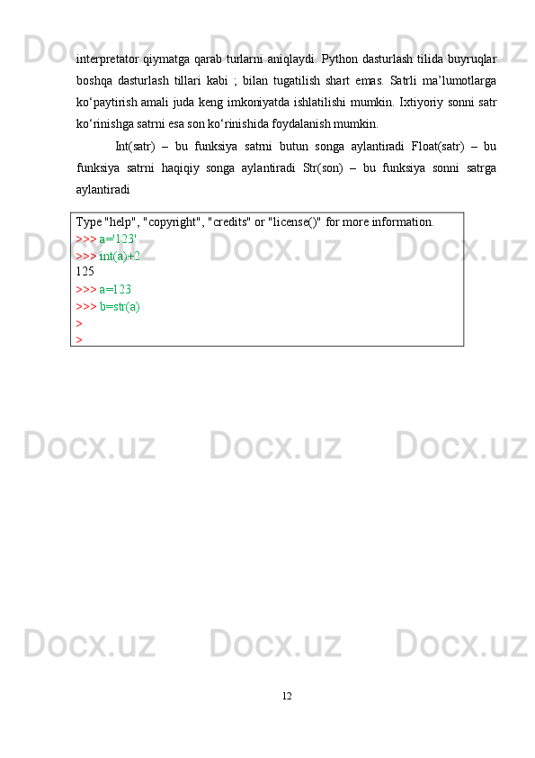 Type   "help",   "copyright",   "credits"   or   "license()"   for   more   information.
>>>   a='123'
>>>   int(a)+2
125
>>>   a=123
>>>   b=str(a)
>
> interpretator qiymatga qarab turlarni  aniqlaydi. Python dasturlash tilida buyruqlar
boshqa   dasturlash   tillari   kabi   ;   bilan   tugatilish   shart   emas.   Satrli   ma’lumotlarga
ko‘paytirish amali juda keng imkoniyatda ishlatilishi mumkin. Ixtiyoriy sonni satr
ko‘rinishga satrni esa son ko‘rinishida foydalanish mumkin.
Int(satr)   –   bu   funksiya   satrni   butun   songa   aylantiradi   Float(satr)   –   bu
funksiya   satrni   haqiqiy   songa   aylantiradi   Str(son)   –   bu   funksiya   sonni   satrga
aylantiradi
12