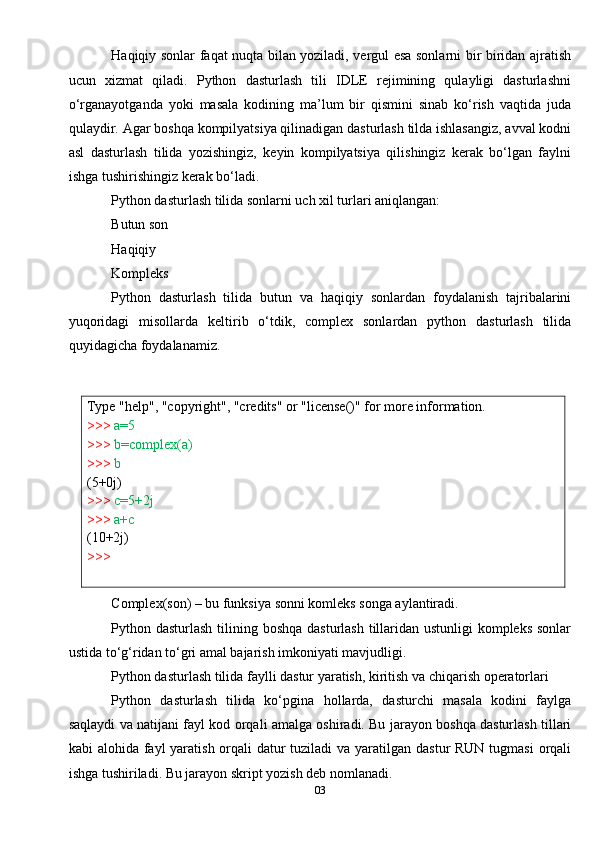 03Type   "help",   "copyright",   "credits"   or   "license()"   for   more   information.
>>>   a=5
>>>   b=complex(a)
>>>  b  
(5+0j)
>>>   c=5+2j
>>>  a+c  
(10+2j)
>>> Haqiqiy sonlar faqat nuqta bilan yoziladi, vergul esa sonlarni bir biridan ajratish
ucun   xizmat   qiladi.   Python   dasturlash   tili   IDLE   rejimining   qulayligi   dasturlashni
o‘rganayotganda   yoki   masala   kodining   ma’lum   bir   qismini   sinab   ko‘rish   vaqtida   juda
qulaydir. Agar boshqa kompilyatsiya qilinadigan dasturlash tilda ishlasangiz, avval kodni
asl   dasturlash   tilida   yozishingiz,   keyin   kompilyatsiya   qilishingiz   kerak   bo‘lgan   faylni
ishga tushirishingiz kerak bo‘ladi.
Python dasturlash tilida sonlarni uch xil turlari aniqlangan:
Butun son
Haqiqiy
Kompleks
Python   dasturlash   tilida   butun   va   haqiqiy   sonlardan   foydalanish   tajribalarini
yuqoridagi   misollarda   keltirib   o‘tdik,   complex   sonlardan   python   dasturlash   tilida
quyidagicha foydalanamiz.
Complex(son) – bu funksiya sonni komleks songa aylantiradi.
Python dasturlash tilining boshqa  dasturlash tillaridan ustunligi kompleks sonlar
ustida to‘g‘ridan to‘gri amal bajarish imkoniyati mavjudligi.
Python dasturlash tilida faylli dastur yaratish, kiritish va chiqarish operatorlari
Python   dasturlash   tilida   ko‘pgina   hollarda,   dasturchi   masala   kodini   faylga
saqlaydi va natijani fayl kod orqali amalga oshiradi. Bu jarayon boshqa dasturlash tillari
kabi alohida fayl yaratish orqali datur tuziladi  va yaratilgan dastur RUN tugmasi  orqali
ishga tushiriladi. Bu jarayon skript yozish deb nomlanadi. 