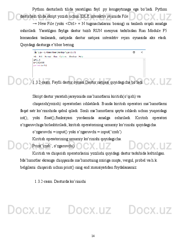 14Python   dasturlash   tilida   yaratilgan   fayl   .py   kengaytmaga   ega   bo‘ladi.   Python
dasturlash tilida skript yozish uchun IDLE interaktiv rejimida File
→   New   File   (yoki   <Ctrl>   +   N   tugmachalarini   bosing)   ni   tanlash   orqali   amalga
oshiriladi.   Yaratilgan   faylga   dastur   tuzib   RUN   menyusi   tarkibidan   Run   Module   F5
komandasi   tanlanadi,   natijada   dastur   natijasi   interaktiv   rejim   oynasida   aks   etadi.
Quyidagi dasturga e’tibor bering.
1.3.2-rasm. Faylli dastur oynasi Dastur natijasi quyidagicha bo‘ladi.
Skript dastur yaratish jarayonida ma’lumotlarni kiritish(o‘qish) va
chiqarish(yozish)   operatorlari   ishlatiladi.   Bunda   kiritish   operatori   ma’lumotlarni
faqat satr ko‘rinishida qabul qiladi. Sonli ma’lumotlarni qayta ishlash uchun yuqoridagi
int();   yoki   float();funksiyasi   yordamida   amalga   oshiriladi.   Kiritish   operatori
o‘zgaruvchiga birlashtiriladi, kiritish operatorining umumiy ko‘rinishi quyidagicha.
o‘zgaruvchi = input() yoki o‘zgaruvchi = input(‘izoh’)
Kiritish operatorining umumiy ko‘rinishi quyidagicha.
Print(‘izoh’, o‘zgaruvchi)
Kiritish va chiqarish operatorlarini yozilishi quyidagi dastur tarkibida keltirilgan.
Ma’lumotlar ekranga chiqqanida ma’lumotning oxiriga nuqta, vergul, probel va h.k. 
belgilarni chiqarish uchun print() ning end xususiyatidan foydalanamiz:
1.3.2-rasm. Dasturda ko’rinishi 