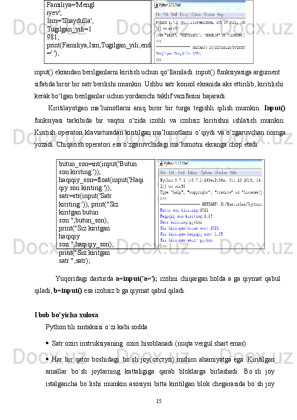 15butun_son=int(input('Butun 
son   kiriting:'));  
haqiqiy_son=float(input('Haqi
qiy   son   kiriting:'));
satr=str(input('Satr  
kiriting:'));   print("Siz 
kiritgan butun  
son:",butun_son);
print("Siz kiritgan 
haqiqiy  
son:",haqiqiy_son);  
print("Siz   kiritgan  
satr:",satr);Familiya='Mengl
iyev';  
Ism='Shaydulla';  
Tugilgan_yili=1
981;
print(Familiya,Ism,Tugilgan_yili,end
='.');
input() ekrandan berilganlarni kiritish uchun qo‘llaniladi. input() funksiyasiga argument 
sifatida biror bir satr berilishi mumkin. Ushbu satr konsol ekranida aks ettirilib, kiritilishi 
kerak bo‘lgan berilganlar uchun yordamchi taklif vazifasini bajaradi. 
Kiritilayotgan   ma’lumotlarni   aniq   biror   bir   turga   tegishli   qilish   mumkin.   Input()
funksiyasi   tarkibida   bir   vaqtni   o‘zida   izohli   va   izohsiz   kiritishni   ishlatish   mumkin.
Kiritish operatori klaviaturadan kiritilgan ma’lumotlarni   o‘qiydi   va   o‘zgaruvchan   nomga
yozadi.   Chiqarish   operatori   esa   o‘zgaruvchidagi   ma’lumotni   ekranga chop etadi.
Yuqoridagi   dasturda   a=input('a=');   izohni   chiqargan   holda   a   ga   qiymat   qabul
qiladi,   b=input()   esa   izohsiz   b   ga   qiymat   qabul   qiladi.  
I bob bo’yicha xulosa
Python   tili   sintaksisi   o`zi   kabi   sodda
 Satr   oxiri   instruksiyaning   oxiri   hisoblanadi   (nuqta   vergul   shart   emas)
 Har   bir  qator   boshidagi   bo`sh   joy( отступ )  muhim  ahamiyatga   ega.  Kiritilgan
amallar   bo`sh   joylarning   kattaligiga   qarab   bloklarga   birlashadi.   Bo`sh   joy
istalgancha   bo`lishi   mumkin   asosiysi   bitta   kiritilgan   blok   chegarasida   bo`sh   joy 