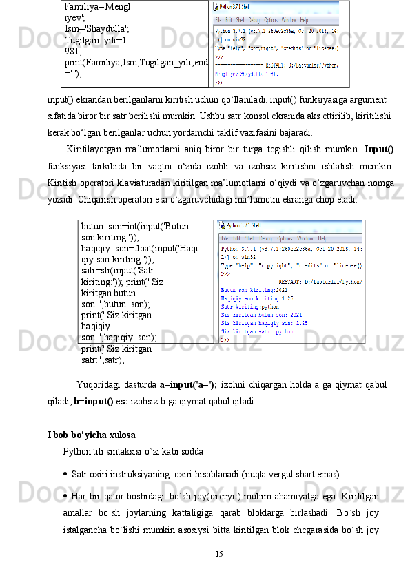 15butun_son=int(input('Butun 
son   kiriting:'));  
haqiqiy_son=float(input('Haqi
qiy   son   kiriting:'));
satr=str(input('Satr  
kiriting:'));   print("Siz 
kiritgan butun  
son:",butun_son);
print("Siz kiritgan 
haqiqiy  
son:",haqiqiy_son);  
print("Siz   kiritgan  
satr:",satr);Familiya='Mengl
iyev';  
Ism='Shaydulla';  
Tugilgan_yili=1
981;
print(Familiya,Ism,Tugilgan_yili,end
='.');
input() ekrandan berilganlarni kiritish uchun qo‘llaniladi. input() funksiyasiga argument 
sifatida biror bir satr berilishi mumkin. Ushbu satr konsol ekranida aks ettirilib, kiritilishi 
kerak bo‘lgan berilganlar uchun yordamchi taklif vazifasini bajaradi. 
Kiritilayotgan   ma’lumotlarni   aniq   biror   bir   turga   tegishli   qilish   mumkin.   Input()
funksiyasi   tarkibida   bir   vaqtni   o‘zida   izohli   va   izohsiz   kiritishni   ishlatish   mumkin.
Kiritish operatori klaviaturadan kiritilgan ma’lumotlarni   o‘qiydi   va   o‘zgaruvchan   nomga
yozadi.   Chiqarish   operatori   esa   o‘zgaruvchidagi   ma’lumotni   ekranga chop etadi.
Yuqoridagi   dasturda   a=input('a=');   izohni   chiqargan   holda   a   ga   qiymat   qabul
qiladi,   b=input()   esa   izohsiz   b   ga   qiymat   qabul   qiladi.  
I bob bo’yicha xulosa
Python   tili   sintaksisi   o`zi   kabi   sodda
 Satr   oxiri   instruksiyaning   oxiri   hisoblanadi   (nuqta   vergul   shart   emas)
 Har   bir  qator   boshidagi   bo`sh   joy( отступ )  muhim  ahamiyatga   ega.  Kiritilgan
amallar   bo`sh   joylarning   kattaligiga   qarab   bloklarga   birlashadi.   Bo`sh   joy
istalgancha   bo`lishi   mumkin   asosiysi   bitta   kiritilgan   blok   chegarasida   bo`sh   joy