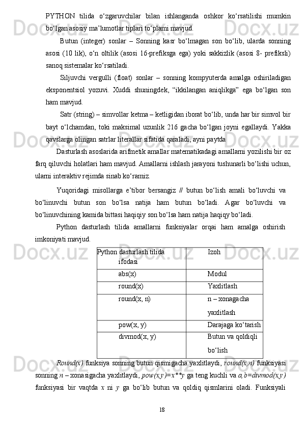 18PYTHON   tilidа   o‘zgаruvchilаr   bilаn   ishlаngаndа   оshkоr   ko‘rsаtilishi   mumkin
bo‘lgаn аsоsiy mа’lumоtlаr tiplаri to‘plаmi mаvjud.
Butun   (integer)   sonlar   –   Sonning   kasr   bo‘lmagan   son   bo‘lib,   ularda   sonning
asosi   (10   lik),   o‘n   oltilik   (asosi   16-prefiksga   ega)   yoki   sakkizlik   (asosi   8-   prefiksli)
sanoq sistemalar ko‘rsatiladi.
Siljuvchi   vergulli   (float)   sonlar   –   sonning   kompyuterda   amalga   oshiriladigan
eksponentsiol   yozuvi.   Xuddi   shuningdek,   “ikkilangan   aniqlikga”   ega   bo‘lgan   son
ham mavjud.
Satr (string) – simvollar ketma – ketligidan iborat bo‘lib, unda har bir simvol bir
bayt   o‘lchamdan,   toki   maksimal   uzunlik   216   gacha   bo‘lgan   joyni   egallaydi.   Yakka
qavslarga olingan satrlar literallar sifatida qaraladi, ayni paytda
Dasturlash asoslarida arifmetik amallar matematikadagi amallarni yozilishi bir oz
farq qiluvchi holatlari ham mavjud. Amallarni ishlash jarayoni tushunarli bo‘lishi uchun,
ularni interaktiv rejimda sinab ko‘ramiz.
Yuqoridagi   misollarga   e’tibor   bersangiz   //   butun   bo‘lish   amali   bo‘luvchi   va
bo‘linuvchi   butun   son   bo‘lsa   natija   ham   butun   bo‘ladi.   Agar   bo‘luvchi   va
bo‘linuvchining kamida bittasi haqiqiy son bo‘lsa ham natija   haqiqy   bo‘ladi.
Python   dasturlash   tilida   amallarni   funksiyalar   orqai   ham   amalga   oshirish
imkoniyati   mavjud.
Python   dasturlash   tilida
ifodasi Izoh
abs(x) Modul
round(x) Yaxlitlash
round(x,   n) n   – xonagacha
yaxlitlash
pow(x,   y) Darajaga   ko‘tarish
divmod(x,   y) Butun   va   qoldiqli
bo‘lish
Round(x)   funksiya sonning butun qismigacha yaxlitlaydi,  round(x,n)   funksiyasi
sonning  n  – xonasigacha yaxlitlaydi,  pow(x,y)=x**y  ga teng   kuchli va  a,b=divmod(x,y)
funksiyasi   bir   vaqtda   x   ni   y   ga   bo‘lib   butun   va   qoldiq   qismlarini   oladi.   Funksiyali