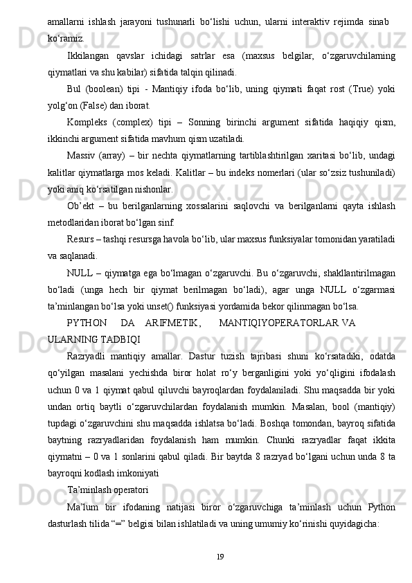 19amallarni   ishlash   jarayoni   tushunarli   bo‘lishi   uchun,   ularni   interaktiv   rejimda   sinab
ko‘ramiz.
Ikkilangan   qavslar   ichidagi   satrlar   esa   (maxsus   belgilar,   o‘zgaruvchilarning
qiymatlari va shu kabilar) sifatida talqin qilinadi.
Bul   (boolean)   tipi   -   Mantiqiy   ifoda   bo‘lib,   uning   qiymati   faqat   rost   (True)   yoki
yolg‘on (False) dan iborat.
Kompleks   (complex)   tipi   –   Sonning   birinchi   argument   sifatida   haqiqiy   qism,
ikkinchi argument sifatida mavhum qism uzatiladi.
Massiv   (array)   –   bir   nechta   qiymatlarning   tartiblashtirilgan   xaritasi   bo‘lib,   undagi
kalitlar qiymatlarga mos keladi. Kalitlar – bu indeks nomerlari (ular so‘zsiz tushuniladi)
yoki aniq ko‘rsatilgan nishonlar.
Ob’ekt   –   bu   berilganlarning   xossalarini   saqlovchi   va   berilganlarni   qayta   ishlash
metodlaridan iborat bo‘lgan sinf.
Resurs – tashqi resursga havola bo‘lib, ular maxsus funksiyalar tomonidan yaratiladi
va saqlanadi.
NULL – qiymatga ega bo‘lmagan o‘zgaruvchi. Bu o‘zgaruvchi, shakllantirilmagan
bo‘ladi   (unga   hech   bir   qiymat   berilmagan   bo‘ladi),   agar   unga   NULL   o‘zgarmasi
ta’minlangan bo‘lsa yoki unset() funksiyasi yordamida bekor qilinmagan bo‘lsa.
PYTHON DA АRIFMETIK, MАNTIQIY ОPERАTОRLАR VA
ULARNING TADBIQI
Razryadli   mantiqiy   amallar.   Dastur   tuzish   tajribasi   shuni   ko‘rsatadiki,   odatda
qo‘yilgan   masalani   yechishda   biror   holat   ro‘y   berganligini   yoki   yo‘qligini   ifodalash
uchun 0 va 1 qiymat qabul qiluvchi bayroqlardan foydalaniladi. Shu maqsadda bir yoki
undan   ortiq   baytli   o‘zgaruvchilardan   foydalanish   mumkin.   Masalan,   bool   (mantiqiy)
tupdagi o‘zgaruvchini shu maqsadda ishlatsa bo‘ladi. Boshqa tomondan, bayroq sifatida
baytning   razryadlaridan   foydalanish   ham   mumkin.   Chunki   razryadlar   faqat   ikkita
qiymatni – 0 va 1 sonlarini qabul qiladi. Bir baytda 8 razryad bo‘lgani uchun unda 8 ta
bayroqni kodlash imkoniyati
Ta’minlash  operatori
Ma’lum   bir   ifodaning   natijasi   biror   o‘zgaruvchiga   ta’minlash   uchun   Python
dasturlash tilida “=” belgisi bilan ishlatiladi va uning umumiy ko‘rinishi quyidagicha: