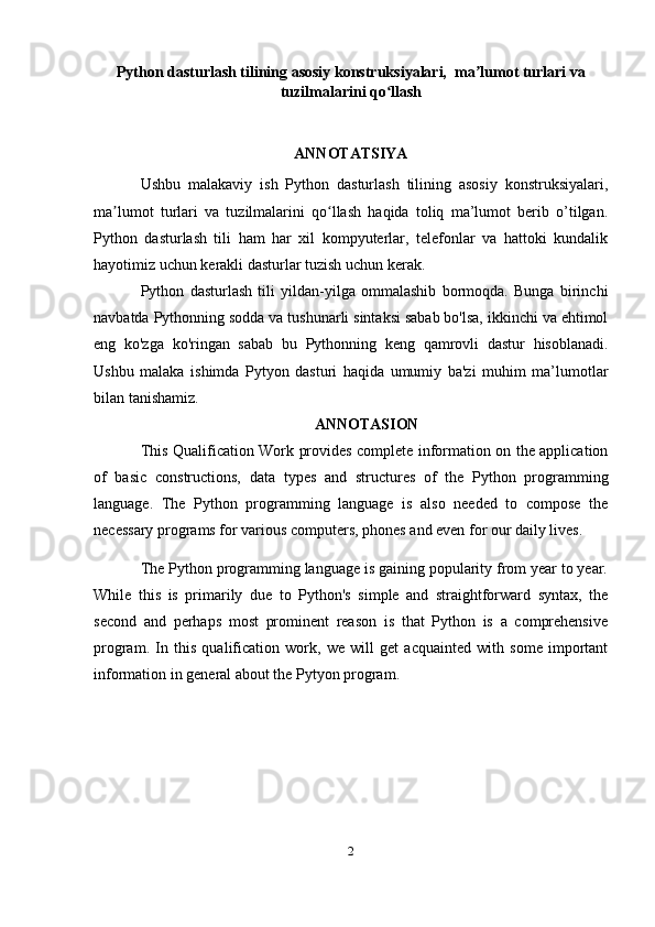 Python dasturlash tilining asosiy konstruksiyalari,  ma lumot turlari vaʼ
tuzilmalarini qo llash	
ʻ
ANNOTATSIYA
Ushbu   malakaviy   ish   Python   dasturlash   tilining   asosiy   konstruksiyalari,
ma lumot   turlari   va   tuzilmalarini   qo llash   haqida   toliq   ma’lumot   berib   o’tilgan.	
ʼ ʻ
Python   dasturlash   tili   ham   har   xil   kompyuterlar,   telefonlar   va   hattoki   kundalik
hayotimiz uchun kerakli dasturlar tuzish uchun kerak.
Python   dasturlash   tili   yildan-yilga   ommalashib   bormoqda.   Bunga   birinchi
navbatda Pythonning sodda va tushunarli sintaksi sabab bo'lsa, ikkinchi va ehtimol
eng   ko'zga   ko'ringan   sabab   bu   Pythonning   keng   qamrovli   dastur   hisoblanadi.
Ushbu   malaka   ishimda   Pytyon   dasturi   haqida   umumiy   ba'zi   muhim   ma’lumotlar
bilan tanishamiz. 
ANNOTASION
This Qualification Work provides complete information on the application
of   basic   constructions,   data   types   and   structures   of   the   Python   programming
language.   The   Python   programming   language   is   also   needed   to   compose   the
necessary programs for various computers, phones and even for our daily lives.
The Python programming language is gaining popularity from year to year.
While   this   is   primarily   due   to   Python's   simple   and   straightforward   syntax,   the
second   and   perhaps   most   prominent   reason   is   that   Python   is   a   comprehensive
program.   In   this   qualification   work,   we   will   get   acquainted   with   some   important
information in general about the Pytyon program.
2 