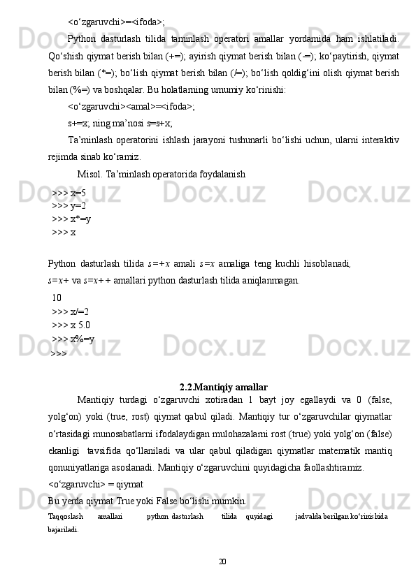20<o‘zgaruvchi>=<ifoda>;
Python   dasturlash   tilida   taminlash   operatori   amallar   yordamida   ham   ishlatiladi.
Qo‘shish qiymat berish bilan (+=); ayirish qiymat berish bilan (-=); ko‘paytirish, qiymat
berish bilan (*=); bo‘lish qiymat berish bilan (/=); bo‘lish qoldig‘ini olish qiymat berish
bilan (%=) va boshqalar. Bu holatlarning umumiy ko‘rinishi:
<o‘zgaruvchi><amal>=<ifoda>;
s+=x; ning ma’nosi s=s+x;
Ta’minlash   operatorini   ishlash   jarayoni   tushunarli   bo‘lishi   uchun,   ularni   interaktiv
rejimda sinab ko‘ramiz.
Misol. Ta’minlash operatorida foydalanish
>>>   x=5
>>>   y=2
>>>   x*=y
>>>   x
Python   dasturlash   tilida   s=+x   amali   s=x   amaliga   teng   kuchli   hisoblanadi ,
s=x+  va  s=x++  amallari python dasturlash tilida   aniqlanmagan.
10
>>>   x/=2
>>>   x   5.0
>>>   x%=y
 >>>
2.2.Mantiqiy   amallar
Mantiqiy   turdagi   o‘zgaruvchi   xotiradan   1   bayt   joy   egallaydi   va   0   (false,
yolg‘on)   yoki   (true,   rost)   qiymat   qabul   qiladi.   Mantiqiy   tur   o‘zgaruvchilar   qiymatlar
o‘rtasidagi   munosabatlarni   ifodalaydigan   mulohazalarni   rost   (true)   yoki   yolg‘on   (false)
ekanligi   tavsifida   qo‘llaniladi   va   ular   qabul   qiladigan   qiymatlar   matematik   mantiq
qonuniyatlariga   asoslanadi.   Mantiqiy   o‘zgaruvchini   quyidagicha   faollashtiramiz.
<o‘zgaruvchi> = qiymat
Bu yerda qiymat True yoki False bo‘lishi mumkin.
Taqqoslash amallari python dasturlash tilida quyidagi jadvalda berilgan ko‘rinishida 
bajariladi.
