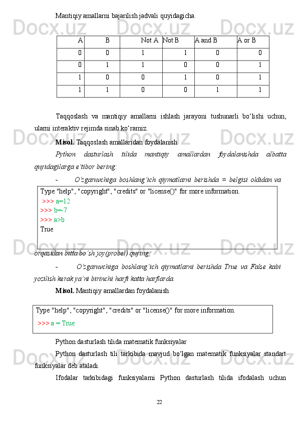 22Type   "help",   "copyright",   "credits"   or   "license()"   for   more   information.
>>>   a=12
>>>   b=-7
>>>  a>b  
True
Type   "help",   "copyright",   "credits"   or   "license()"   for   more   information.
>>>   a   = TrueMantiqiy   amallarni   bajarilish   jadvali   quyidagicha.A
B Not   A Not   B A and   B A   or   B
0 0 1 1 0 0
0 1 1 0 0 1
1 0 0 1 0 1
1 1 0 0 1 1
Taqqoslash   va   mantiqiy   amallarni   ishlash   jarayoni   tushunarli   bo‘lishi   uchun,
ularni   interaktiv   rejimda   sinab   ko‘ramiz.
Misol.   Taqqoslash   amallaridan   foydalanish
Python   dasturlash   tilida   mantiqiy   amallardan   foydalanishda   albatta
quyidagilarga   e’tibor bering:
- O‘zgaruvchiga   boshlang‘ich   qiymatlarni   berishda   =   belgisi   oldidan   va
orqasidan bitta bo‘sh joy(probel) quying;
- O‘zgaruvchiga   boshlang‘ich   qiymatlarni   berishda   True   va   False   kabi
yozilish   kerak   ya’ni   birinchi   harfi   katta   harflarda.
Misol.   Mantiqiy   amallardan   foydalanish
Python dasturlash tilida matematik funksiyalar
Python   dasturlash   tili   tarkibida   mavjud   bo‘lgan   matematik   funksiyalar   standart
funksiyalar deb ataladi.
Ifodalar   tarkibidagi   funksiyalarni   Python   dasturlash   tilida   ifodalash   uchun 