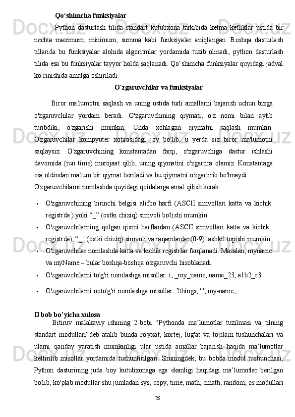 26Qo‘shimcha   funksiyalar
Python   dasturlash   tilida   standart   kutubxona   tarkibida   ketma   ketliklar   ustida   bir
nechta   maximum,   minimum,   summa   kabi   funksiyalar   aniqlangan.   Boshqa   dasturlash
tillarida   bu   funksiyalar   alohida   algoritmlar   yordamida   tuzib   olinadi,   python   dasturlash
tilida esa bu funksiyalar tayyor holda saqlanadi. Qo‘shimcha funksiyalar quyidagi jadval
ko‘rinishida amalga oshiriladi.
O`zgaruvchilar va funksiyalar 
Biror   ma'lumotni   saqlash   va   uning   ustida   turli   amallarni   bajarish   uchun   bizga
o'zgaruvchilar   yordam   beradi.   O'zgaruvchining   qiymati,   o'z   nomi   bilan   aytib
turibdiki,   o'zgarishi   mumkin.   Unda   xohlagan   qiymatni   saqlash   mumkin.
O'zgaruvchilar   kompyuter   xotirasidagi   joy   bo'lib,   u   yerda   siz   biror   ma'lumotni
saqlaysiz.   O'zgaruvchining   konstantadan   farqi,   o'zgaruvchiga   dastur   ishlashi
davomida   (run   time)   murojaat   qilib,   uning   qiymatini   o'zgartira   olamiz.   Konstantaga
esa oldindan ma'lum bir qiymat beriladi va bu qiymatni o'zgartirib bo'lmaydi.
O'zgaruvchilarni   nomlashda   quyidagi   qoidalarga   amal   qilish   kerak:
 O'zgaruvchining   birinchi   belgisi   alifbo   harfi   (ASCII   simvollari   katta   va   kichik
registrda ) yoki “_” (ostki chiziq) simvoli bo'lishi mumkin.
 O'zgaruvchilarning   qolgan   qismi   harflardan   (ASCII   simvollari   katta   va   kichik  
registrda), “_" (ostki chiziq) simvoli va raqamlardan(0-9) tashkil topishi mumkin.
 O'zgaruvchilar   nomlashda   katta   va   kichik   registrlar   farqlanadi.   Masalan,   myname
va myName – bular boshqa-boshqa o'zgaruvchi hisoblanadi.
 O'zgaruvchilarni   to'g'ri   nomlashga   misollar:   i,   _my_name,   name_23,   a1b2_c3
 O'zgaruvchilarni noto'g'ri nomlashga misollar: 2things, ' ', my-name, 
II b ob bo’yicha xulosa
Bitiruv   malakaviy   ishining   2-bobi   “Pythonda   ma’lumotlar   tuzilmasi   va   tilning
standart   modullari”deb   atalib   bunda   ro'yxat,   kortej,   lug'at   va   to'plam   tushunchalari   va
ularni   qanday   yaratish   mumkinligi   ular   ustida   amallar   bajarish   haqida   ma’lumotlar
keltirilib   misollar   yordamida   tushuntirilgan.   Shuningdek,   bu   bobda   modul   tushunchasi,
Python   dasturining   juda   boy   kutubxonaga   ega   ekanligi   haqidagi   ma’lumotlar   berilgan
bo'lib, ko'plab modullar shu jumladan sys, copy, time, math, cmath, random, os modullari 