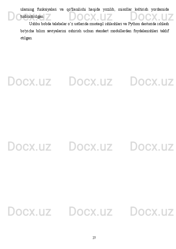27ularning   funksiyalari   va   qo'llanilishi   haqida   yozilib,   misollar   keltirish   yordamida
tushuntirilgan.
Ushbu bobda talabalar o’z ustlarida mustaqil ishlashlari va Python dasturida ishlash
bo'yicha   bilim   saviyalarini   oshirish   uchun   standart   modullardan   foydalanishlari   taklif
etilgan. 