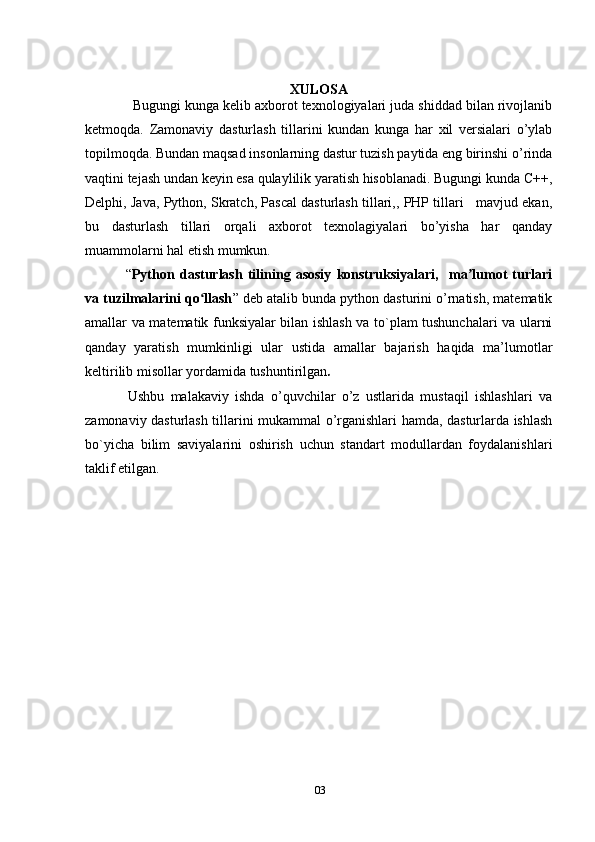 03XULOSA
   Bugungi kunga kelib axborot texnologiyalari juda shiddad bilan rivojlanib
ketmoqda.   Zamonaviy   dasturlash   tillarini   kundan   kunga   har   xil   versialari   o’ylab
topilmoqda. Bundan maqsad insonlarning dastur tuzish paytida eng birinshi o’rinda
vaqtini tejash undan keyin esa qulaylilik yaratish hisoblanadi. Bugungi kunda C++,
Delphi, Java, Python, Skratch, Pascal dasturlash tillari,, PHP tillari   mavjud ekan,
bu   dasturlash   tillari   orqali   axborot   texnolagiyalari   bo’yisha   har   qanday
muammolarni hal etish mumkun.
  “ Python   dasturlash   tilining   asosiy   konstruksiyalari,     ma lumot   turlariʼ
va tuzilmalarini qo llash	
ʻ ” deb atalib bunda python dasturini o’rnatish, matematik
amallar va matematik funksiyalar bilan ishlash va to`plam tushunchalari va ularni
qanday   yaratish   mumkinligi   ular   ustida   amallar   bajarish   haqida   ma’lumotlar
keltirilib misollar yordamida tushuntirilgan .  
Ushbu   malakaviy   ishda   o’quvchilar   o’z   ustlarida   mustaqil   ishlashlari   va
zamonaviy dasturlash tillarini mukammal o’rganishlari hamda, dasturlarda ishlash
bo`yicha   bilim   saviyalarini   oshirish   uchun   standart   modullardan   foydalanishlari
taklif etilgan. 