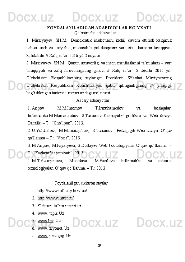 FOYDALANILADIGAN ADABIYOTLAR RO`YXATI
Qo`shimcha adabiyotlar:
1.   Mirziyoyev     SH.M.     Demokratik   islohotlarni   izchil   davom   ettirish   xalqimiz
uchun tinch va osoyishta, munosib hayot darajasini yaratish – barqaror taraqqiyot
kafolatidir // Xalq so’zi. 2016 yil 2 noyabr.
2. Mirziyoyev    SH.M.    Qonun ustuvorligi va inson manfaatlarini ta’minlash – yurt
taraqqiyoti   va   xalq   farovonligining   garovi   //   Xalq   so’zi     8   dekabr   2016   yil.
O’zbekiston   Respublikasining   saylangan   Prezidenti   SHavkat   Mirziyoevning
O’zbekiston   Respublikasi   Konstitutsiyasi   qabul   qilinganligining   24   yilligiga
bag’ishlangan tantanali marosimidagi ma’ruzasi.
Asosiy  adabiyotlar
1.  Aripov   M.M.Imomov   T.Irmuhamedov   va   boshqalar.
Informatika. M.Mamarajabov,   S.Tursunov   Kompyuter   grafikasi   va   Web   dizayn
Darslik. – T.: “Cho‘lpon”, 2013. 
2.  U.Yuldashev,     M.Mamarajabov,     S.Tursunov.     Pedagogik  Web   dizayn.   O‘quv
qo‘llanma – T.: “Voris”, 2013.  
3.  M.Aripov,   M.Fayziyeva,   S.Dottayev   Web   texnologiyalar   O‘quv   qo‘llanma.   –
T.; “Faylasuflar jamiyati”, 2013. 
4.  M.T.Azimjanova,   Muradova,   M.Pazilova   Informatika   va   axborot
texnologiyalari O‘quv qo‘llanma. – T.: 2013
Foydalanilgan elektron saytlar:  
1. http://www.infocity.kiev.ua/ 
2. http://www.intuit.ru/   
3. Elektron ta`lim resurslari
4. www    .  tdpu .   Uz
5. www.lex    . Uz
6. www    .  ziyonet .  Uz
7. www.     pedagog .  Uz
29 