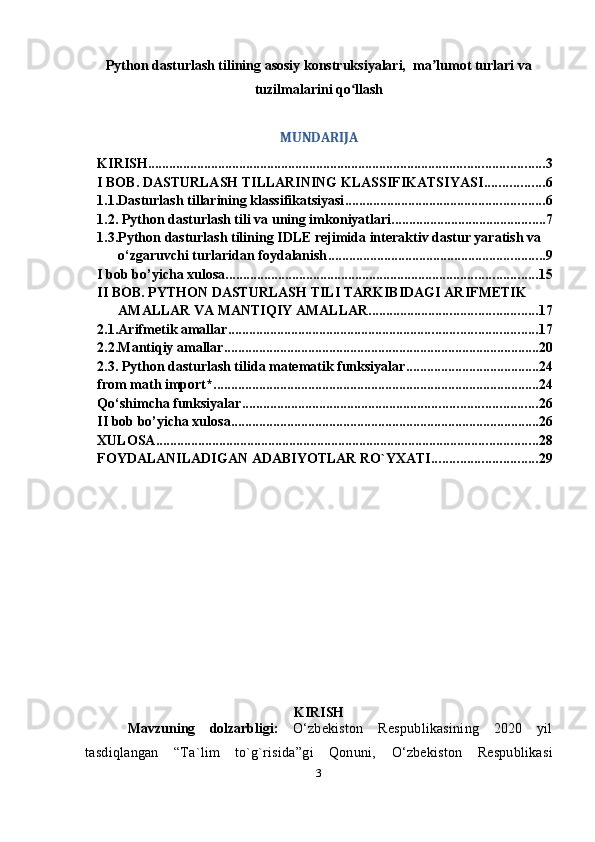 Python dasturlash tilining asosiy konstruksiyalari,  ma lumot turlari vaʼ
tuzilmalarini qo llash	
ʻ
MUNDARIJA
KIRISH ................................................................................................................. 3
I BOB. DASTURLASH TILLARINING KLASSIFIKATSIYASI ................. 6
1.1.Dasturlash tillarining klassifikatsiyasi ......................................................... 6
1.2. Python dasturlash tili va uning imkoniyatlari ............................................ 7
1.3.Python dasturlash tilining IDLE rejimida interaktiv dastur yaratish va 
o‘zgaruvchi turlaridan foydalanish .............................................................. 9
I bob bo’yicha xulosa ......................................................................................... 15
II BOB. PYTHON DASTURLASH TILI TARKIBIDAGI ARIFMETIK 
AMALLAR VA MANTIQIY AMALLAR ................................................ 17
2.1.Arifmetik amallar ........................................................................................ 17
2.2.Mantiqiy amallar .......................................................................................... 20
2.3.   Python dasturlash tilida matematik funksiyalar ...................................... 24
from math import* ............................................................................................. 24
Qo‘shimcha funksiyalar .................................................................................... 26
II bob bo’yicha xulosa ........................................................................................ 26
XULOSA ............................................................................................................. 28
FOYDALANILADIGAN ADABIYOTLAR RO`YXATI .............................. 29
KIRISH
Mavzuning   dolzarbligi:   O ‘zbekiston   Respublikasining   2020   yil
tasdiqlangan   “Ta`lim   to`g`risida”gi   Qonuni,   O ‘zbekiston   Respublikasi
3 