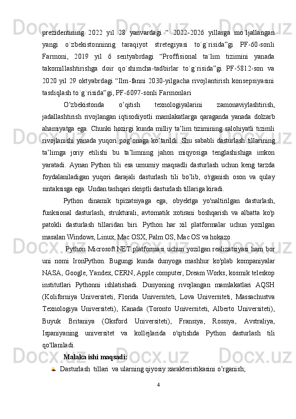 prezidentining   2022   yil   28   yanvardagi   “   2022-2026   yillarga   mo`ljallangan
yangi   o`zbekistonninng   taraqiyot   stretegiyasi   to`g`risida”gi   PF-60-sonli
Farmoni,   2019   yil   6   sentyabrdagi   “Proffisional   ta`lim   tizimini   yanada
takomillashtirishga   doir   qo`shimcha-tadbirlar   to`g`risida”gi   PF-5812-son   va
2020 yil  29 oktyabrdagi  “Ilm-fanni  2030-yilgacha  rivojlantirish konsepsiyasini
tasdiqlash to`g`risida”gi, PF-6097-sonli Farmonlari
O’zbekistonda   o’qitish   texnologiyalarini   zamonaviylashtirish,
jadallashtirish   rivojlangan   iqtisodiyotli   mamlakatlarga   qaraganda   yanada   dolzarb
ahamiyatga   ega.   Chunki   hozirgi   kunda   milliy  ta’lim   tizimining  salohiyatli   tizimli
rivojlanishi  yanada  yuqori  pog’onaga  ko’tarildi.   Shu sababli  dasturlash   tillarining
ta’limga   joriy   etilishi   bu   ta’limning   jahon   miqyosiga   tenglashishiga   imkon
yaratadi.   Aynan   Python   tili   esa   umumiy   maqsadli   dasturlash   uchun   keng   tarzda
foydalaniladigan   yuqori   darajali   dasturlash   tili   bo’lib,   o'rganish   oson   va   qulay
sintaksisga ega. Undan tashqari skriptli dasturlash tillariga kiradi. 
Python   dinamik   tipizatsiyaga   ega,   obyektga   yo'naltirilgan   dasturlash,
funksional   dasturlash,   strukturali,   avtomatik   xotirani   boshqarish   va   albatta   ko'p
patokli   dasturlash   tillaridan   biri.   Python   har   xil   platformalar   uchun   yozilgan
masalan Windows, Linux, Mac OSX, Palm OS, Mac OS va hokazo.
  Python Microsoft.NET platformasi uchun yozilgan realizatsiyasi  ham bor
uni   nomi   IronPython.   Bugungi   kunda   dunyoga   mashhur   ko'plab   kompaniyalar
NASA, Google, Yandex, CERN, Apple computer, Dream Works, kosmik teleskop
institutlari   Pythonni   ishlatishadi.   Dunyoning   rivojlangan   mamlakatlari   AQSH
(Koliforniya   Universiteti,   Florida   Universiteti,   Lova   Universiteti,   Massachustva
Texnologiya   Universiteti),   Kanada   (Toronto   Universiteti,   Alberto   Universiteti),
Buyuk   Britaniya   (Oksford   Universiteti),   Fransiya,   Rossiya,   Avstraliya,
Ispaniyaning   universitet   va   kollejlarida   o'qitishda   Python   dasturlash   tili
qo'llaniladi.
Malaka ishi maqsadi:  
Dasturlash  tillari  va ularning qiyosiy xarakteristikasini o’rganish; 
4 