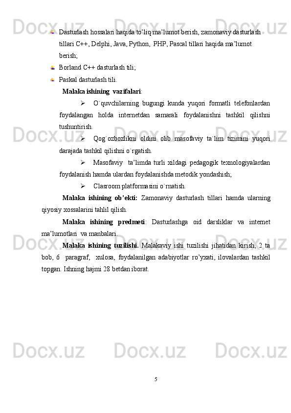 Dasturlash hossalari haqida to’liq ma’lumot berish, zamonaviy dasturlash  
tillari C++, Delphi, Java, Python,  PHP, Pascal tillari haqida ma’lumot 
berish;
Borland C++ dasturlash tili;
Paskal   dasturlash tili.
Malaka ishining  vazifalari : 
 O`quvchilarning   bugungi   kunda   yuqori   formatli   telefonlardan
foydalangan   holda   internetdan   samarali   foydalanishni   tashkil   qilishni
tushuntirish.
 Qog`ozbozlikni   oldini   olib   masofaviy   ta`lim   tizimini   yuqori
darajada tashkil qilishni o`rgatish.
 Masofaviy     ta’limda   turli   xildagi   pedagogik   texnologiyalardan
foydalanish hamda ulardan foydalanishda metodik yondashish;
 Clasroom platformasini o`rnatish.
Malaka   ishining   ob’ekti:   Zamonaviy   dasturlash   tillari   hamda   ularning
qiyosiy xossalarini tahlil qilish.
Malaka   ishining   predmeti :   Dasturlashga   oid   darsliklar   va   internet
ma’lumotlari   va manbalar i .
Malaka   ishining   tuzilishi.   Malakaviy   ishi   tuzilishi   jihatidan   kirish,   2   ta
bob,   6     paragraf,     xulosa,   foydalanilgan   adabiyotlar   ro’yxati,   ilovalardan   tashkil
topgan. Ishning  h ajmi 28 betdan iborat.
5
