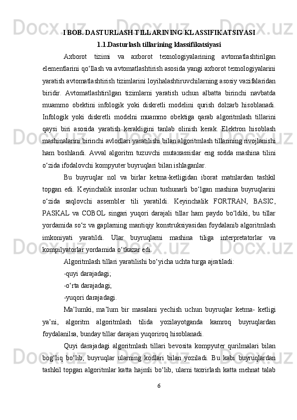 I BOB. DASTURLASH TILLARINING KLASSIFIKATSIYASI
1.1.Dasturlash   tillarining   klassifikatsiyasi
Axborot   tizimi   va   axborot   texnologiyalarining   avtomatlashtirilgan
elementlarini qo‘llash va avtomatlashtirish asosida yangi axborot texnologiyalarini
yaratish avtomatlashtirish tizimlarini loyihalashtiruvchilarning asosiy vazifalaridan
biridir.   Avtomatlashtirilgan   tizimlarni   yaratish   uchun   albatta   birinchi   navbatda
muammo   obektini   infologik   yoki   diskretli   modelini   qurish   dolzarb   hisoblanadi.
Infologik   yoki   diskretli   modelni   muammo   obektiga   qarab   algoritmlash   tillarini
qaysi   biri   asosida   yaratish   kerakligini   tanlab   olinish   kerak.   Elektron   hisoblash
mashinalarini birinchi avlodlari yaratilishi bilan algoritmlash tillarining rivojlanishi
ham   boshlandi.   Avval   algoritm   tuzuvchi   mutaxassislar   eng   sodda   mashina   tilini
o‘zida ifodalovchi kompyuter buyruqlari bilan ishlaganlar.
Bu   buyruqlar   nol   va   birlar   ketma-ketligidan   iborat   matnlardan   tashkil
topgan   edi.   Keyinchalik   insonlar   uchun   tushunarli   bo‘lgan   mashina   buyruqlarini
o‘zida   saqlovchi   assembler   tili   yaratildi.   Keyinchalik   FORTRAN,   BASIC,
PASKAL   va   COBOL   singari   yuqori   darajali   tillar   ham   paydo   bo‘ldiki,   bu   tillar
yordamida so‘z va gaplarning mantiqiy konstruksiyasidan foydalanib algoritmlash
imkoniyati   yaratildi.   Ular   buyruqlarni   mashina   tiliga   interpretatorlar   va
kompilyatorlar yordamida o‘tkazar edi.
Algoritmlash tillari yaratilishi bo‘yicha uchta turga ajratiladi:
-quyi darajadagi;
-o‘rta darajadagi;
-yuqori darajadagi.
Ma’lumki,   ma’lum   bir   masalani   yechish   uchun   buyruqlar   ketma-   ketligi
ya’ni,   algoritm   algoritmlash   tilida   yozilayotganda   kamroq   buyruqlardan
foydalanilsa, bunday tillar darajasi yuqoriroq hisoblanadi.
Quyi   darajadagi   algoritmlash   tillari   bevosita   kompyuter   qurilmalari   bilan
bog‘liq   bo‘lib,   buyruqlar   ularning   kodlari   bilan   yoziladi.   Bu   kabi   buyruqlardan
tashkil  topgan algoritmlar  katta  hajmli  bo‘lib, ularni  taxrirlash  katta mehnat  talab
6 