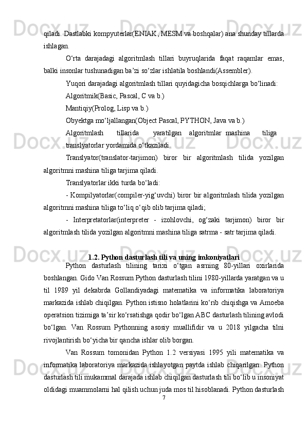 qiladi. Dastlabki kompyuterlar(ENIAK, MESM va boshqalar) ana shunday tillarda
ishlagan.
O‘rta   darajadagi   algoritmlash   tillari   buyruqlarida   faqat   raqamlar   emas,
balki insonlar tushunadigan ba’zi so‘zlar ishlatila boshlandi(Assembler).
Yuqori darajadagi algoritmlash tillari quyidagicha bosqichlarga bo‘linadi:
Algoritmik(Basic, Pascal, C va b.)
Mantiqiy(Prolog, Lisp va b.)
Obyektga mo‘ljallangan(Object Pascal, PYTHON, Java va b.)
Algoritmlash tillarida yaratilgan algoritmlar mashina tiliga
translyatorlar yordamida o‘tkaziladi.
Translyator(translator-tarjimon)   biror   bir   algoritmlash   tilida   yozilgan
algoritmni mashina tiliga tarjima qiladi.
Translyatorlar ikki turda bo‘ladi:
- Kompilyatorlar(compiler-yig‘uvchi) biror bir algoritmlash tilida yozilgan
algoritmni mashina tiliga to‘liq o‘qib olib tarjima qiladi;
-   Interpretatorlar(interpreter   -   izohlovchi,   og‘zaki   tarjimon)   biror   bir
algoritmlash tilida yozilgan algoritmni mashina tiliga satrma - satr tarjima qiladi.
1.2. Python   dasturlash   tili   va   uning   imkoniyatlari
Python   dasturlash   tilining   tarixi   o‘tgan   asrning   80-yillari   oxirlarida
boshlangan. Gido Van Rossum Python dasturlash tilini 1980-yillarda yaratgan va u
til   1989   yil   dekabrda   Gollandiyadagi   matematika   va   informatika   laboratoriya
markazida ishlab chiqilgan. Python istisno holatlarini ko‘rib chiqishga va Amoeba
operatsion tizimiga ta’sir ko‘rsatishga qodir bo‘lgan ABC dasturlash tilining avlodi
bo‘lgan.   Van   Rossum   Pythonning   asosiy   muallifidir   va   u   2018   yilgacha   tilni
rivojlantirish bo‘yicha bir qancha ishlar olib borgan.
Van   Rossum   tomonidan   Python   1.2   versiyasi   1995   yili   matematika   va
informatika  laboratoriya  markazida  ishlayotgan  paytda  ishlab   chiqarilgan.   Python
dasturlash tili mukammal darajada ishlab chiqilgan dasturlash tili bo‘lib u insoniyat
oldidagi muammolarni hal qilish uchun juda mos til hisoblanadi. Python dasturlash
7 