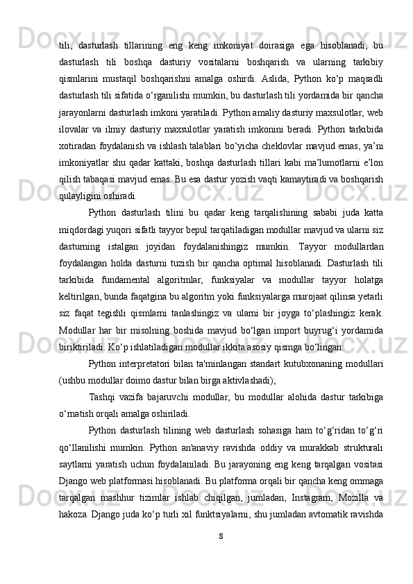 tili,   dasturlash   tillarining   eng   keng   imkoniyat   doirasiga   ega   hisoblanadi,   bu
dasturlash   tili   boshqa   dasturiy   vositalarni   boshqarish   va   ularning   tarkibiy
qismlarini   mustaqil   boshqarishni   amalga   oshirdi.   Aslida,   Python   ko‘p   maqsadli
dasturlash tili sifatida o‘rganilishi mumkin, bu dasturlash tili yordamida bir qancha
jarayonlarni dasturlash imkoni yaratiladi. Python amaliy dasturiy maxsulotlar, web
ilovalar   va   ilmiy   dasturiy   maxsulotlar   yaratish   imkonini   beradi.   Python   tarkibida
xotiradan foydalanish va ishlash talablari bo‘yicha cheklovlar mavjud emas, ya’ni
imkoniyatlar  shu  qadar  kattaki, boshqa dasturlash  tillari  kabi  ma’lumotlarni  e’lon
qilish tabaqasi mavjud emas. Bu esa dastur yozish vaqti kamaytiradi va boshqarish
qulayligini oshiradi.
Python   dasturlash   tilini   bu   qadar   keng   tarqalishining   sababi   juda   katta
miqdordagi yuqori sifatli tayyor bepul tarqatiladigan modullar mavjud va ularni siz
dasturning   istalgan   joyidan   foydalanishingiz   mumkin.   Tayyor   modullardan
foydalangan   holda   dasturni   tuzish   bir   qancha   optimal   hisoblanadi.   Dasturlash   tili
tarkibida   fundamental   algoritmlar,   funksiyalar   va   modullar   tayyor   holatga
keltirilgan, bunda faqatgina bu algoritm yoki funksiyalarga murojaat qilinsa yetarli
siz   faqat   tegishli   qismlarni   tanlashingiz   va   ularni   bir   joyga   to‘plashingiz   kerak.
Modullar   har   bir   misolning   boshida   mavjud   bo‘lgan   import   buyrug‘i   yordamida
biriktiriladi. Ko‘p ishlatiladigan modullar ikkita asosiy qismga bo‘lingan:
Python  interpretatori  bilan  ta'minlangan   standart  kutubxonaning  modullari
(ushbu modullar doimo dastur bilan birga aktivlashadi);
Tashqi   vazifa   bajaruvchi   modullar,   bu   modullar   alohida   dastur   tarkibiga
o‘rnatish orqali amalga oshiriladi.
Python   dasturlash   tilining   web   dasturlash   sohasiga   ham   to‘g‘ridan   to‘g‘ri
qo‘llanilishi   mumkin.   Python   an'anaviy   ravishda   oddiy   va   murakkab   strukturali
saytlarni   yaratish  uchun  foydalaniladi.  Bu   jarayoning  eng  keng   tarqalgan   vositasi
Django web platformasi hisoblanadi. Bu platforma orqali bir qancha keng ommaga
tarqalgan   mashhur   tizimlar   ishlab   chiqilgan,   jumladan,   Instagram,   Mozilla   va
hakoza. Django juda ko‘p turli xil funktsiyalarni, shu jumladan avtomatik ravishda
8