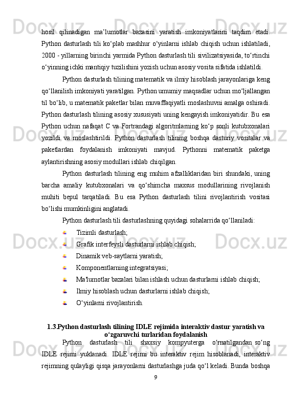 hosil   qilinadigan   ma’lumotlar   bazasini   yaratish   imkoniyatlarini   taqdim   etadi.
Python dasturlash tili ko‘plab mashhur o‘yinlarni ishlab chiqish uchun ishlatiladi,
2000 - yillarning birinchi yarmida Python dasturlash tili sivilizatsiyasida, to‘rtinchi
o‘yinning ichki mantiqiy tuzilishini yozish uchun asosiy vosita sifatida ishlatildi.
Python dasturlash tilining matematik va ilmiy hisoblash jarayonlariga keng
qo‘llanilish imkoniyati yaratilgan. Python umumiy maqsadlar uchun mo‘ljallangan
til bo‘lib, u matematik paketlar bilan muvaffaqiyatli moslashuvni amalga oshiradi.
Python dasturlash tilining asosiy xususiyati uning kengayish imkoniyatidir. Bu esa
Python   uchun   nafaqat   C   va   Fortrandagi   algoritmlarning   ko‘p   sonli   kutubxonalari
yozildi   va   moslashtirildi.   Python   dasturlash   tilining   boshqa   dasturiy   vositalar   va
paketlardan   foydalanish   imkoniyati   mavjud.   Pythonni   matematik   paketga
aylantirishning asosiy modullari ishlab chiqilgan.
Python   dasturlash   tilining   eng   muhim   afzalliklaridan   biri   shundaki,   uning
barcha   amaliy   kutubxonalari   va   qo‘shimcha   maxsus   modullarining   rivojlanish
muhiti   bepul   tarqatiladi.   Bu   esa   Python   dasturlash   tilini   rivojlantirish   vositasi
bo‘lishi mumkinligini anglatadi.
Python dasturlash tili dasturlashning quyidagi sohalarrida qo‘llaniladi:
Tizimli dasturlash;
Grafik interfeysli dasturlarni ishlab chiqish;
Dinamik veb-saytlarni yaratish;
Komponentlarning integratsiyasi;
Ma'lumotlar bazalari bilan ishlash uchun dasturlarni ishlab chiqish;
Ilmiy hisoblash uchun dasturlarni ishlab chiqish;
O‘yinlarni rivojlantirish.
1.3.Python   dasturlash   tilining   IDLE   rejimida   interaktiv   dastur   yaratish   va
o‘zgaruvchi   turlaridan   foydalanish
Python       dasturlash       tili       shaxsiy       kompyuterga       o‘rnatilgandan   so‘ng
IDLE   rejimi   yuklanadi.   IDLE   rejimi   bu   interaktiv   rejim   hisoblanadi,   interaktiv
rejimning qulayligi qisqa jarayonlarni dasturlashga juda qo‘l keladi. Bunda boshqa
9