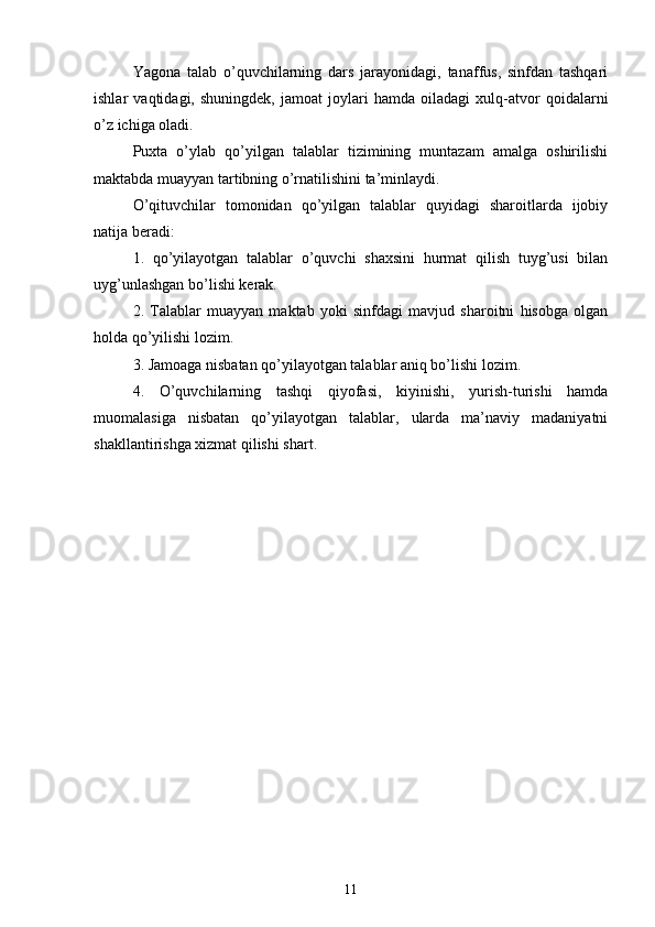 Yagona   talab   o’quvchilarning   dars   jarayonidagi,   tanaffus,   sinfdan   tashqari
ishlar   vaqtidagi,   shuningdek,   jamoat   joylari   hamda   oiladagi   xulq-atvor   qoidalarni
o’z ichiga oladi.
Puxta   o’ylab   qo’yilgan   talablar   tizimining   muntazam   amalga   oshirilishi
maktabda muayyan tartibning o’rnatilishini ta’minlaydi.
O’qituvchilar   tomonidan   qo’yilgan   talablar   quyidagi   sharoitlarda   ijobiy
natija beradi:
1.   qo’yilayotgan   talablar   o’quvchi   shaxsini   hurmat   qilish   tuyg’usi   bilan
uyg’unlashgan bo’lishi kerak.
2.   Talablar   muayyan   maktab   yoki   sinfdagi   mavjud   sharoitni   hisobga   olgan
holda qo’yilishi lozim.
3. Jamoaga nisbatan qo’yilayotgan talablar aniq bo’lishi lozim.
4.   O’quvchilarning   tashqi   qiyofasi,   kiyinishi,   yurish-turishi   hamda
muomalasiga   nisbatan   qo’yilayotgan   talablar,   ularda   ma’naviy   madaniyatni
shakllantirishga xizmat qilishi shart.
11 