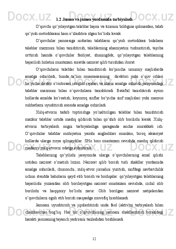1.2 Jamoa va jamoa yordamida tarbiyalash
O’quvchi qo’yilayotgan talablar hajmi va tizimini bilibgina qolmasdan, talab
qo’yish metodikasini ham o’zlashtira olgan bo’lishi kerak.
O’quvchilar   jamoasiga   nisbatan   talablarni   qo’yish   metodikasi   bolalarni
talablar   mazmuni   bilan   tanishtirish,   talablarning   ahamiyatini   tushuntirish,   tajriba
orttirish   hamda   o’quvchilar   faoliyat,   shuningdek,   qo’yilayotgan   talablarning
bajarilish holatini muntazam suratda nazorat qilib turishdan iborat.
O’quvchilarni   talablar   bilan   tanishtirish   ko’pincha   umumiy   majlislarda
amalga   oshiriladi,   bunda   ta’lim   muassasasining     direktori   yoki   o’quv   ishlari
bo’yicha direktr o’rinbosari istiqbol rejalari va ularni amalga oshirish jarayonidagi
talablar   mazmuni   bilan   o’quvchilarni   tanishtiradi.   Batafsil   tanishtirish   ayrim
hollarda   amalda   ko’rsatish,   keyinroq   sinflar   bo’yicha   sinf   majlislari   yoki   maxsus
suhbatlarni uyushtirish asosida amalga oshiriladi.
Xulq-atvorni   tarkib   toptirishga   yo’naltirilgan   talablar   bilan   tanishtirish
mazkur   talablar   ustida   mashq   qildirish   bilan   qo’shib   olib   borilishi   kerak.   Xulq-
atvorni   tarbiyalash   ongni   tarbiyalashga   qaraganda   ancha   murakkab   ish.
O’quvchilar   talablar   mohiyatini   yaxshi   anglashlari   mumkin,   biroq   aksariyat
hollarda   ularga   rioya   qilmaydilar.   SHu   bois   muntazam   ravishda   mashq   qildirish
madaniy xulq-atvorni odatga aylantiradi.
Talablarning   qo’yilishi   jarayonida   ularga   o’quvchilarning   amal   qilishi
ustidan   nazorat   o’rnatish   lozim.   Nazorat   qilib   borish   turli   shakllar   yordamida
amalga   oshiriladi,   chunonchi,   xulq-atvor   jurnalini   yuritish,   sinfdagi   navbatchilik
uchun stendda baholarni qayd etib borish va boshqalar. qo’yilayotgan talablarning
bajarilishi   yuzasidan   olib   borilayotgan   nazorat   muntazam   ravishda,   izchil   olib
borilishi   va   haqqoniy   bo’lishi   zarur.   Olib   borilgan   nazorat   natijalaridan
o’quvchilarni ogoh etib borish maqsadga muvofiq hisoblanadi.
Jamoani   uyushtirish   va   jipslashtirish   unda   faol   (aktiv)ni   tarbiyalash   bilan
chambarchas   bog’liq.   Har   bir   o’qituvchining   jamoani   shakllantirish   borasidagi
harakti jamoaning tayanch yadrosini tanlashdan boshlanadi.
12 