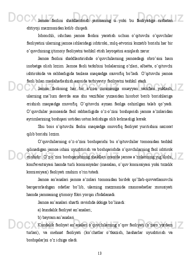 Jamoa   faolini   shakllantirish   jamoaning   u   yoki   bu   faoliyatiga   nisbatan
ehtiyoji mazmunidan kelib chiqadi.
Ishonchli,   ishchan   jamoa   faolini   yaratish   uchun   o’qituvchi   o’quvchilar
faoliyatini ularning jamoa ishlaridagi ishtiroki, xulq-atvorini kuzatib borishi har bir
o’quvchining ijtimoiy faoliyatni tashkil etish layoqatini aniqlash zarur.
Jamoa   faolini   shakllantirishda   o’quvchilarning   jamoadagi   obro’sini   ham
inobatga  olish   lozim.   Jamoa   faoli   tarkibini   bolalarning  o’zlari,   albatta,   o’qituvchi
ishtirokida   va   rahbarligida   tanlasa   maqsadga   muvofiq   bo’ladi.   O’qituvchi   jamoa
faoli bilan maslahatlashish asosida tarbiyaviy faoliyatni tashkil etadi.
Jamoa   faolining   har   bir   a’zosi   zimmasiga   muayyan   vazifani   yuklash,
ularning   ma’lum   davrda   ana   shu   vazifalar   yuzasidan   hisobot   berib   borishlariga
erishish   maqsadga   muvofiq.   O’qituvchi   aynan   faolga   oshirilgan   talab   qo’yadi.
O’quvchilar   jamoasida   faol   rahbarligida   o’z-o’zini   boshqarish   jamoa   a’zolaridan
ayrimlarining boshqasi ustidan ustun kelishiga olib kelmasligi kerak.
Sh u   bois   o’qituvchi   faolni   maqsadga   muvofiq   faoliyat   yuritishini   nazorat
qilib borishi lozim.
O’quvchilarning   o’z-o’zini   boshqarishi   bu   o’qituvchilar   tomonidan   tashkil
qilinadigan jamoa ishini uyushtirish va boshqarishda o’quvchilarning faol ishtirok
etishidir. O’z-o’zini boshqarishning shakllari orasida jamoa a’zolarining yig’ilishi,
konferentsiyasi hamda turli komissiyalar (masalan, o’quv komissiyasi yoki tozalik
komissiyasi) faoliyati muhim o’rin tutadi.
Jamoa   an’analari   jamoa   a’zolari   tomonidan   birdek   qo’llab-quvvatlanuvchi
barqarorlashgan   odatlar   bo’lib,   ularning   mazmunida   munosabatlar   xususiyati
hamda jamoaning ijtimoiy fikri yorqin ifodalanadi.
Jamoa an’analari shartli ravishda ikkiga bo’linadi:
a) kundalik faoliyat an’analari;
b) bayram an’analari.
Kundalik faoliyat an’analari o’quvchilarning o’quv faoliyati (o’zaro yordam
turlari),   va   mehnat   faoliyati   (ko’chatlar   o’tkazish,   hasharlar   uyushtirish   va
boshqalar)ni o’z ichiga oladi.
13 