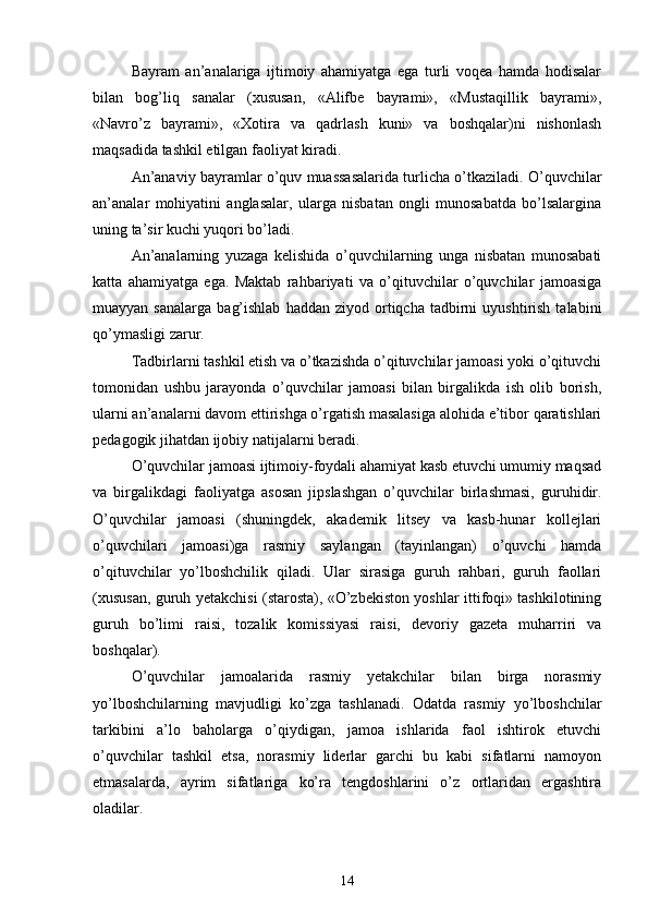 Bayram   an’analariga   ijtimoiy   ahamiyatga   ega   turli   voqea   hamda   hodisalar
bilan   bog’liq   sanalar   (xususan,   «Alifbe   bayrami»,   «Mustaqillik   bayrami»,
«Navro’z   bayrami»,   «Xotira   va   qadrlash   kuni»   va   boshqalar)ni   nishonlash
maqsadida tashkil etilgan faoliyat kiradi.
An’anaviy bayramlar o’quv muassasalarida turlicha o’tkaziladi. O’quvchilar
an’analar   mohiyatini   anglasalar,   ularga   nisbatan   ongli   munosabatda   bo’lsalargina
uning ta’sir kuchi yuqori bo’ladi.
An’analarning   yuzaga   kelishida   o’quvchilarning   unga   nisbatan   munosabati
katta   ahamiyatga   ega.   Maktab   rahbariyati   va   o’qituvchilar   o’quvchilar   jamoasiga
muayyan  sanalarga   bag’ishlab   haddan  ziyod  ortiqcha  tadbirni   uyushtirish   talabini
qo’ymasligi zarur. 
Tadbirlarni tashkil etish va o’tkazishda o’qituvchilar jamoasi yoki o’qituvchi
tomonidan   ushbu   jarayonda   o’quvchilar   jamoasi   bilan   birgalikda   ish   olib   borish,
ularni an’analarni davom ettirishga o’rgatish masalasiga alohida e’tibor qaratishlari
pedagogik jihatdan ijobiy natijalarni beradi.
O’quvchilar jamoasi ijtimoiy-foydali ahamiyat kasb etuvchi umumiy maqsad
va   birgalikdagi   faoliyatga   asosan   jipslashgan   o’quvchilar   birlashmasi,   guruhidir.
O’quvchilar   jamoasi   (shuningdek,   akademik   litsey   va   kasb-hunar   kollejlari
o’quvchilari   jamoasi)ga   rasmiy   saylangan   (tayinlangan)   o’quvchi   hamda
o’qituvchilar   yo’lboshchilik   qiladi.   Ular   sirasiga   guruh   rahbari,   guruh   faollari
(xususan, guruh yetakchisi (starosta), «O’zbekiston yoshlar ittifoqi» tashkilotining
guruh   bo’limi   raisi,   tozalik   komissiyasi   raisi,   devoriy   gazeta   muharriri   va
boshqalar). 
O’quvchilar   jamoalarida   rasmiy   yetakchilar   bilan   birga   norasmiy
yo’lboshchilarning   mavjudligi   ko’zga   tashlanadi.   Odatda   rasmiy   yo’lboshchilar
tarkibini   a’lo   baholarga   o’qiydigan,   jamoa   ishlarida   faol   ishtirok   etuvchi
o’quvchilar   tashkil   etsa,   norasmiy   liderlar   garchi   bu   kabi   sifatlarni   namoyon
etmasalarda,   ayrim   sifatlariga   ko’ra   tengdoshlarini   o’z   ortlaridan   ergashtira
oladilar. 
14 