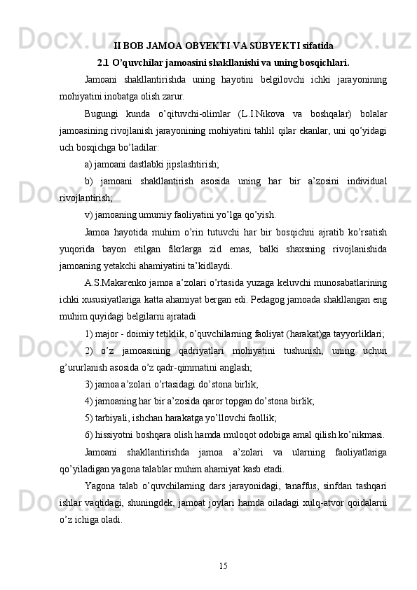 II BOB JAMOA OBYEKTI VA SUBYEKTI sifatida
2.1 O’quvchilar jamoasini shakllanishi va uning bosqichlari.
Jamoani   shakllantirishda   uning   hayotini   belgilovchi   ichki   jarayonining
mohiyatini inobatga olish zarur.
Bugungi   kunda   o’qituvchi-olimlar   (L.I.Nikova   va   boshqalar)   bolalar
jamoasining rivojlanish jarayonining mohiyatini tahlil qilar ekanlar, uni qo’yidagi
uch bosqichga bo’ladilar:
a) jamoani dastlabki jipslashtirish;
b)   jamoani   shakllantirish   asosida   uning   har   bir   a’zosini   individual
rivojlantirish;
v) jamoaning umumiy faoliyatini yo’lga qo’yish.
Jamoa   hayotida   muhim   o’rin   tutuvchi   har   bir   bosqichni   ajratib   ko’rsatish
yuqorida   bayon   etilgan   fikrlarga   zid   emas,   balki   shaxsning   rivojlanishida
jamoaning yetakchi ahamiyatini ta’kidlaydi.
A.S.Makarenko  jamoa a’zolari o’rtasida yuzaga keluvchi munosabatlarining
ichki xususiyatlariga katta ahamiyat bergan edi. Pedagog jamoada shakllangan eng
muhim quyidagi belgilarni ajratadi
1) major - doimiy tetiklik, o’quvchilarning faoliyat (harakat)ga tayyorliklari;
2)   o’z   jamoasining   qadriyatlari   mohiyatini   tushunish,   uning   uchun
g’ururlanish asosida o’z qadr-qimmatini anglash;
3) jamoa a’zolari o’rtasidagi do’stona birlik;
4) jamoaning har bir a’zosida qaror topgan do’stona birlik;
5) tarbiyali, ishchan harakatga yo’llovchi faollik;
6) hissiyotni boshqara olish hamda muloqot odobiga amal qilish ko’nikmasi.
Jamoani   shakllantirishda   jamoa   a’zolari   va   ularning   faoliyatlariga
qo’yiladigan yagona talablar muhim ahamiyat kasb etadi.
Yagona   talab   o’quvchilarning   dars   jarayonidagi,   tanaffus,   sinfdan   tashqari
ishlar   vaqtidagi,   shuningdek,   jamoat   joylari   hamda   oiladagi   xulq-atvor   qoidalarni
o’z ichiga oladi.
15 