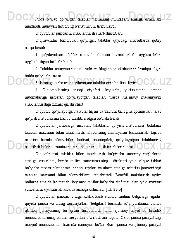 Puxta   o’ylab   qo’yilgan   talablar   tizimining   muntazam   amalga   oshirilishi
maktabda muayyan tartibning o’rnatilishini ta’minlaydi.
O’quvchilar jamoasini shakllantirish shart-sharoitlari.
O’qituvchilar   tomonidan   qo’yilgan   talablar   quyidagi   sharoitlarda   ijobiy
natija beradi:
1.   qo’yilayotgan   talablar   o’quvchi   shaxsini   hurmat   qilish   tuyg’usi   bilan
uyg’unlashgan bo’lishi kerak.
2.   Talablar   muayyan   maktab   yoki   sinfdagi   mavjud   sharoitni   hisobga   olgan
holda qo’yilishi lozim.
3. Jamoaga nisbatan qo’yilayotgan talablar aniq bo’lishi lozim.
4.   O’quvchilarning   tashqi   qiyofasi,   kiyinishi,   yurish-turishi   hamda
muomalasiga   nisbatan   qo’yilayotgan   talablar,   ularda   ma’naviy   madaniyatni
shakllantirishga xizmat qilishi shart.
O’quvchi qo’yilayotgan talablar hajmi va tizimini bilibgina qolmasdan, talab
qo’yish metodikasini ham o’zlashtira olgan bo’lishi kerak.
O’quvchilar   jamoasiga   nisbatan   talablarni   qo’yish   metodikasi   bolalarni
talablar   mazmuni   bilan   tanishtirish,   talablarning   ahamiyatini   tushuntirish,   tajriba
orttirish   hamda   o’quvchilar   faoliyat,   shuningdek,   qo’yilayotgan   talablarning
bajarilish holatini muntazam suratda nazorat qilib turishdan iborat.
O’quvchilarni   talablar   bilan   tanishtirish   ko’pincha   umumiy   majlislarda
amalga   oshiriladi,   bunda   ta’lim   muassasasining     direktori   yoki   o’quv   ishlari
bo’yicha direktr o’rinbosari istiqbol rejalari va ularni amalga oshirish jarayonidagi
talablar   mazmuni   bilan   o’quvchilarni   tanishtiradi.   Batafsil   tanishtirish   ayrim
hollarda   amalda   ko’rsatish,   keyinroq   sinflar   bo’yicha   sinf   majlislari   yoki   maxsus
suhbatlarni uyushtirish asosida amalga oshiriladi [13. 21-b]
O‘quvchilar   jamoasi   o‘ziga   xoslik   kasb   etuvchi   muhim   belgilarga   egadir.
quyida   jamoa   va   uning   xususiyatlari   (belgilari)   borasida   so‘z   yuritamiz.   Jamoa
ijtimoiy   jamiyatning   bir   qismi   hisoblanadi,   unda   ijtimoiy   hayot   va   kishilik
munosabatlarining barcha me'yorlari o‘z ifodasini topadi. Zero, jamoa jamiyatdagi
mavjud   munosabatlar   tizimida   namoyon   bo‘lar   ekan,   jamoa   va   ijtimoiy   jamiyat
16 