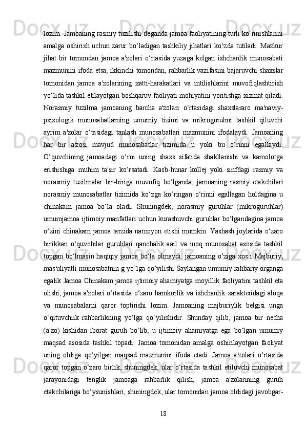 lozim. Jamoaning rasmiy tuzilishi deganda jamoa faoliyatining turli ko‘rinishlarini
amalga oshirish uchun zarur  bo‘ladigan tashkiliy jihatlari ko‘zda tutiladi. Mazkur
jihat   bir   tomondan   jamoa   a'zolari   o‘rtasida   yuzaga   kelgan   ishchanlik   munosabati
mazmunini ifoda etsa, ikkinchi tomondan, rahbarlik vazifasini bajaruvchi shaxslar
tomonidan   jamoa   a'zolarining   xatti-harakatlari   va   intilishlarini   muvofiqlashtirish
yo‘lida tashkil etilayotgan boshqaruv faoliyati mohiyatini yoritishga xizmat qiladi.
Norasmiy   tuzilma   jamoaning   barcha   a'zolari   o‘rtasidagi   shaxslararo   ma'naviy-
psixologik   munosabatlarning   umumiy   tizimi   va   mikroguruhni   tashkil   qiluvchi
ayrim   a'zolar   o‘tasidagi   tanlash   munosabatlari   mazmunini   ifodalaydi.   Jamoaning
har   bir   a'zosi   mavjud   munosabatlar   tizimida   u   yoki   bu   o‘rinni   egallaydi.
O‘quvchining   jamoadagi   o‘rni   uning   shaxs   sifatida   shakllanishi   va   kamolotga
erishishiga   muhim   ta'sir   ko‘rsatadi.   Kasb-hunar   kollej   yoki   sinfdagi   rasmiy   va
norasmiy   tuzilmalar   bir-biriga   muvofiq   bo‘lganda,   jamoaning   rasmiy   etakchilari
norasmiy   munosabatlar   tizimida   ko‘zga   ko‘ringan   o‘rinni   egallagan   holdagina   u
chinakam   jamoa   bo‘la   oladi.   Shuningdek,   norasmiy   guruhlar   (mikroguruhlar)
umumjamoa ijtimoiy manfatlari uchun kurashuvchi guruhlar bo‘lgandagina jamoa
o‘zini chinakam jamoa tarzida namoyon etishi  mumkin. Yashash joylarida o‘zaro
birikkan   o‘quvchilar   guruhlari   qanchalik   aail   va   inoq   munosabat   asosida   tashkil
topgan bo‘lmasin haqiqiy jamoa bo‘la olmaydi. jamoaning o’ziga xos i Majburiy,
mas'uliyatli munosabatnin g yo’lga qo’yilishi Saylangan umumiy rahbariy organga
egalik Jamoa Chinakam jamoa ijtimoiy ahamiyatga moyillik faoliyatini tashkil eta
olishi, jamoa a'zolari o‘rtasida o‘zaro hamkorlik va ishchanlik xarakteridagi aloqa
va   munosabalarni   qaror   toptirishi   lozim.   Jamoaning   majburiylik   belgisi   unga
o‘qituvchiik   rahbarlikning   yo‘lga   qo‘yilishidir.   Shunday   qilib,   jamoa   bir   necha
(a'zo)   kishidan   iborat   guruh   bo‘lib,   u   ijtimoiy   ahamiyatga   ega   bo‘lgan   umumiy
maqsad   asosida   tashkil   topadi.   Jamoa   tomonidan   amalga   oshirilayotgan   faoliyat
uning   oldiga   qo‘yilgan   maqsad   mazmunini   ifoda   etadi.   Jamoa   a'zolari   o‘rtasida
qaror   topgan o‘zaro birlik, shuningdek,  ular  o‘rtasida   tashkil   etiluvchi  munosabat
jarayonidagi   tenglik   jamoaga   rahbarlik   qilish,   jamoa   a'zolarining   guruh
etakchilariga bo‘ysunishlari, shuningdek, ular tomonidan jamoa oldidagi javobgar-
18 
