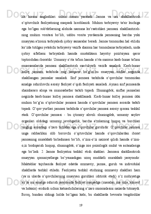 lik   hissini   anglashlari   uchun   zamin   yaratadi.   Jamoa   va   uni   shakllantirish
o‘qituvchiik   faoliyatining   maqsadi   hisoblanidi.   Muhim   tarbiyaviy   ta'sir   kuchiga
ega   bo‘lgan   sub'ektlarning   alohida   namuna   ko‘rsatishlari   jamoani   shakllantirish-
ning   muhim   vositasi   bo‘lib,   ushbu   vosita   yordamida   jamoaning   barcha   yoki
muayyan a'zosini tarbiyalash ijobiy samaralar beradi. Jamoa tomonidan hal etilishi
ko‘zda tutilgan yetakchi tarbiyaviy vazifa shaxsni har tomonlama tarbiyalash, unda
ijobiy   sifatlarni   tarbiyalash   hamda   mustahkam   hayotiy   pozitsiyani   qaror
toptirishdan iboratdir. Umumiy o‘rta ta'lim hamda o‘rta maxsus kasb-hunar ta'limi
muassasalarida   jamoani   shakllantirish   mas'uliyatli   vazifa   sanaladi.   Kasb-hunar
kollej   jamoasi   tarkibida   eng   barqaror   bo‘g‘in-bu   muayyan   sinflar   negizida
shakllangan   jamoalar   sanaladi.   Sinf   jamoasi   tarkibida   o‘quvchilar   tomonidan
amalga oshiriluvchi asosiy faoliyat o‘qish faoliyati sanaladi. Aynan sinf jamoasida
shaxslararo   aloqa   va   munosabatlar   tarkib   topadi.   Shuningdek,   sinflar   jamoalari
negizida   kasb-hunar   kollej   jamoasi   shakllanadi.   Kasb-hunar   kollej   jamoasi   ikki
muhim   bo‘g‘in   o‘qituvchilar   jamoasi   hamda   o‘quvchilar   jamoasi   asosida   tarkib
topadi. O‘quv yurtlari jamoasi tarkibida o‘quvchilar jamoasi asosiy qismni tashkil
etadi.   O‘quvchilar   jamoasi   -   bu   ijtimoiy   ahvoli   shuningdek,   umumiy   saylov
organlari   oldidagi   umumiy   javobgarlik,   barcha   a'zolarning   huquq   va   burchlari
tengligi   asosidagi   o’zaro   birlikka   ega   o‘quvchilar   guruhidir.   O‘quvchilar   jamoasi
unga   rahbarlikni   olib   boruvchi   o‘qituvchilar   hamda   o‘quvchilardan   iborat
jamoaning   murakkab   birlashmasi   bo‘lib,   o‘zini-o‘zi   nazorat   qilish   hamda   o‘zini-
o;zi   boshqarish   huquqi,   shuningdek,   o‘ziga   xos   psixologik   muhit   va   an'analariga
ega   bo‘ladi.   2.   Jamoa   faoliyatini   tashkil   etish   shaklari.   Jamoani   shakllantirish
muayyan   qonuniyatlarga   bo‘ysunadigan   uzoq   muddatli   murakkab   jarayondir.
Maktablar   tajribasida   faoliyat   odatda   ommaviy,   jamoa,   guruh   va   individulal
shakllarda   tashkil   etiladn.   Faoliyatni   tashkil   etishning   ommaviy   shakllari   ham
(ya`ni   ularda   o’quvchilarning   muayyan   guruhlari   ishtirok   etadi)   o’z   mohiyatiga
ko’ra uni amalga oshirish jarayonida faoliyat maqsadga (masalan, ma`ruza, konsert
va hokazo) erishish uchun katnashchilariing o’zaro muomalasini nazarda tutmaydi.
Biroq,   bundan   oldingi   holda   bo’lgani   kabi,   bu   shakllarda   bevosita   tengdoshlar
19 