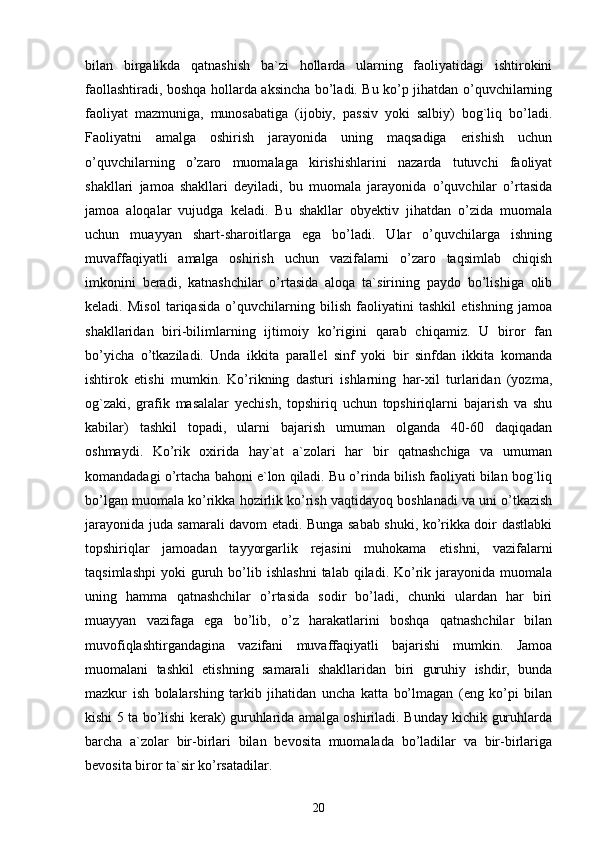 bilan   birgalikda   qatnashish   ba`zi   hollarda   ularning   faoliyatidagi   ishtirokini
faollashtiradi, boshqa hollarda aksincha bo’ladi. Bu ko’p jihatdan o’quvchilarning
faoliyat   mazmuniga,   munosabatiga   (ijobiy,   passiv   yoki   salbiy)   bog`liq   bo’ladi.
Faoliyatni   amalga   oshirish   jarayonida   uning   maqsadiga   erishish   uchun
o’quvchilarning   o’zaro   muomalaga   kirishishlarini   nazarda   tutuvchi   faoliyat
shakllari   jamoa   shakllari   deyiladi,   bu   muomala   jarayonida   o’quvchilar   o’rtasida
jamoa   aloqalar   vujudga   keladi.   Bu   shakllar   obyektiv   jihatdan   o’zida   muomala
uchun   muayyan   shart-sharoitlarga   ega   bo’ladi.   Ular   o’quvchilarga   ishning
muvaffaqiyatli   amalga   oshirish   uchun   vazifalarni   o’zaro   taqsimlab   chiqish
imkonini   beradi,   katnashchilar   o’rtasida   aloqa   ta`sirining   paydo   bo’lishiga   olib
keladi.   Misol   tariqasida   o’quvchilarning   bilish   faoliyatini   tashkil   etishning   jamoa
shakllaridan   biri-bilimlarning   ijtimoiy   ko’rigini   qarab   chiqamiz.   U   biror   fan
bo’yicha   o’tkaziladi.   Unda   ikkita   parallel   sinf   yoki   bir   sinfdan   ikkita   komanda
ishtirok   etishi   mumkin.   Ko’rikning   dasturi   ishlarning   har-xil   turlaridan   (yozma,
og`zaki,   grafik   masalalar   yechish,   topshiriq   uchun   topshiriqlarni   bajarish   va   shu
kabilar)   tashkil   topadi,   ularni   bajarish   umuman   olganda   40-60   daqiqadan
oshmaydi.   Ko’rik   oxirida   hay`at   a`zolari   har   bir   qatnashchiga   va   umuman
komandadagi o’rtacha bahoni e`lon qiladi. Bu o’rinda bilish faoliyati bilan bog`liq
bo’lgan muomala ko’rikka hozirlik ko’rish vaqtidayoq boshlanadi va uni o’tkazish
jarayonida juda samarali davom etadi. Bunga sabab shuki, ko’rikka doir dastlabki
topshiriqlar   jamoadan   tayyorgarlik   rejasini   muhokama   etishni,   vazifalarni
taqsimlashpi   yoki   guruh  bo’lib  ishlashni   talab  qiladi.  Ko’rik  jarayonida   muomala
uning   hamma   qatnashchilar   o’rtasida   sodir   bo’ladi,   chunki   ulardan   har   biri
muayyan   vazifaga   ega   bo’lib,   o’z   harakatlarini   boshqa   qatnashchilar   bilan
muvofiqlashtirgandagina   vazifani   muvaffaqiyatli   bajarishi   mumkin.   Jamoa
muomalani   tashkil   etishning   samarali   shakllaridan   biri   guruhiy   ishdir,   bunda
mazkur   ish   bolalarshing   tarkib   jihatidan   uncha   katta   bo’lmagan   (eng   ko’pi   bilan
kishi 5 ta bo’lishi kerak) guruhlarida amalga oshiriladi. Bunday kichik guruhlarda
barcha   a`zolar   bir-birlari   bilan   bevosita   muomalada   bo’ladilar   va   bir-birlariga
bevosita biror ta`sir ko’rsatadilar.
20 