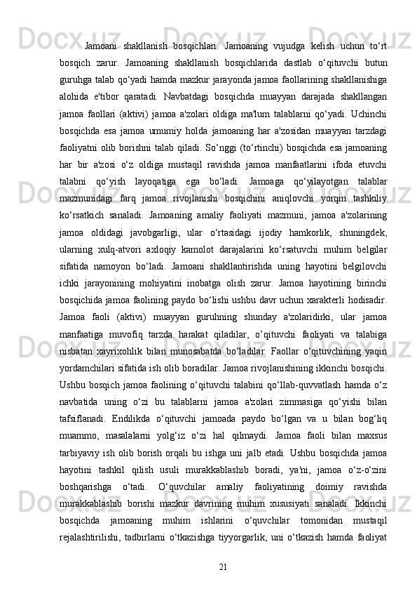 Jamoani   shakllanish   bosqichlari.   Jamoaning   vujudga   kelish   uchun   to‘rt
bosqich   zarur.   Jamoaning   shakllanish   bosqichlarida   dastlab   o‘qituvchi   butun
guruhga talab qo‘yadi hamda mazkur jarayonda jamoa faollarining shakllanishiga
alohida   e'tibor   qaratadi.   Navbatdagi   bosqichda   muayyan   darajada   shakllangan
jamoa   faollari   (aktivi)   jamoa   a'zolari   oldiga   ma'lum   talablarni   qo‘yadi.   Uchinchi
bosqichda   esa   jamoa   umumiy   holda   jamoaning   har   a'zosidan   muayyan   tarzdagi
faoliyatni  olib borishni  talab qiladi. So‘nggi  (to‘rtinchi)  bosqichda esa  jamoaning
har   bir   a'zosi   o‘z   oldiga   mustaqil   ravishda   jamoa   manfaatlarini   ifoda   etuvchi
talabni   qo‘yish   layoqatiga   ega   bo‘ladi.   Jamoaga   qo‘yilayotgan   talablar
mazmunidagi   farq   jamoa   rivojlanishi   bosqichini   aniqlovchi   yorqin   tashkiliy
ko‘rsatkich   sanaladi.   Jamoaning   amaliy   faoliyati   mazmuni,   jamoa   a'zolarining
jamoa   oldidagi   javobgarligi,   ular   o‘rtasidagi   ijodiy   hamkorlik,   shuningdek,
ularning   xulq-atvori   axloqiy   kamolot   darajalarini   ko‘rsatuvchi   muhim   belgilar
sifatida   namoyon   bo‘ladi.   Jamoani   shakllantirishda   uning   hayotini   belgilovchi
ichki   jarayonining   mohiyatini   inobatga   olish   zarur.   Jamoa   hayotining   birinchi
bosqichida jamoa faolining paydo bo‘lishi  ushbu davr  uchun xarakterli hodisadir.
Jamoa   faoli   (aktivi)   muayyan   guruhning   shunday   a'zolaridirki,   ular   jamoa
manfaatiga   muvofiq   tarzda   harakat   qiladilar,   o’qituvchi   faoliyati   va   talabiga
nisbatan   xayrixohlik   bilan   munosabatda   bo‘ladilar.   Faollar   o‘qituvchining   yaqin
yordamchilari sifatida ish olib boradilar. Jamoa rivojlanishining ikkinchi bosqichi.
Ushbu   bosqich   jamoa   faolining   o‘qituvchi   talabini   qo‘llab-quvvatlash   hamda   o‘z
navbatida   uning   o‘zi   bu   talablarni   jamoa   a'zolari   zimmasiga   qo‘yishi   bilan
tafsiflanadi.   Endilikda   o‘qituvchi   jamoada   paydo   bo‘lgan   va   u   bilan   bog‘liq
muammo,   masalalarni   yolg‘iz   o‘zi   hal   qilmaydi.   Jamoa   faoli   bilan   maxsus
tarbiyaviy   ish   olib   borish   orqali   bu   ishga   uni   jalb   etadi.   Ushbu   bosqichda   jamoa
hayotini   tashkil   qilish   usuli   murakkablashib   boradi,   ya'ni,   jamoa   o‘z-o‘zini
boshqarishga   o‘tadi.   O‘quvchilar   amaliy   faoliyatining   doimiy   ravishda
murakkablashib   borishi   mazkur   davrining   muhim   xususiyati   sanaladi.   Ikkinchi
bosqichda   jamoaning   muhim   ishlarini   o‘quvchilar   tomonidan   mustaqil
rejalashtirilishi,   tadbirlarni   o‘tkazishga   tiyyorgarlik,   uni   o‘tkazish   hamda   faoliyat
21 