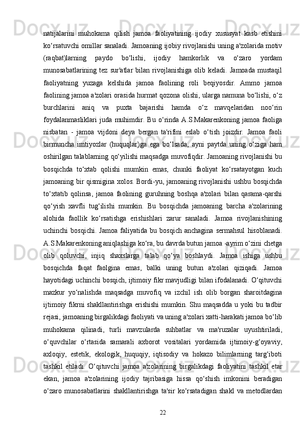 natijalarini   muhokama   qilish   jamoa   faoliyatining   ijodiy   xususyat   kasb   etishini
ko‘rsatuvchi omillar sanaladi. Jamoaning ijobiy rivojlanishi uning a'zolarida motiv
(raqbat)larning   paydo   bo‘lishi,   ijodiy   hamkorlik   va   o‘zaro   yordam
munosabatlarining   tez   sur'atlar   bilan   rivojlanishiga   olib   keladi.   Jamoada   mustaqil
faoliyatning   yuzaga   kelshida   jamoa   faolining   roli   beqiyosdir.   Ammo   jamoa
faolining jamoa a'zolari orasida hurmat qozona olishi, ularga namuna bo‘lishi, o‘z
burchlarini   aniq   va   puxta   bajarishi   hamda   o‘z   mavqelaridan   noo‘rin
foydalanmasliklari   juda   muhimdir.   Bu   o‘rinda   A.S.Makarenkoning   jamoa   faoliga
nisbatan   -   jamoa   vijdoni   deya   bergan   ta'rifini   eslab   o‘tish   joizdir.   Jamoa   faoli
birmuncha   imtiyozlar   (huquqlar)ga   ega   bo‘lsada,   ayni   paytda   uning   o‘ziga   ham
oshirilgan talablarning qo‘yilishi maqsadga muvofiqdir. Jamoaning rivojlanishi bu
bosqichda   to‘xtab   qolishi   mumkin   emas,   chunki   faoliyat   ko‘rsatayotgan   kuch
jamoaning bir qismigina xolos. Bordi-yu, jamoaning rivojlanishi ushbu bosqichda
to‘xtatib   qolinsa,   jamoa   faolining   guruhning   boshqa   a'zolari   bilan   qarama-qarshi
qo‘yish   xavfli   tug‘ilishi   mumkin.   Bu   bosqichda   jamoaning   barcha   a'zolarining
alohida   faollik   ko‘rsatishga   erishishlari   zarur   sanaladi.   Jamoa   rivojlanishining
uchinchi   bosqichi.   Jamoa   faliyatida   bu   bosqich   anchagina   sermahsul   hisoblanadi.
A.S.Makarenkoning aniqlashiga ko‘ra, bu davrda butun jamoa -ayrim o‘zini chetga
olib   qoluvchi,   injiq   shaxslarga   talab   qo‘ya   boshlaydi.   Jamoa   ishiga   ushbu
bosqichda   faqat   faolgina   emas,   balki   uning   butun   a'zolari   qiziqadi.   Jamoa
hayotidagi uchinchi bosqich, ijtimoiy fikr mavjudligi bilan ifodalanadi. O‘qituvchi
mazkur   yo‘nalishda   maqsadga   muvofiq   va   izchil   ish   olib   borgan   sharoitdagina
ijtimoiy  fikrni  shakllantirishga  erishishi  mumkin.  Shu maqsadda  u  yoki  bu  tadbir
rejasi, jamoaning birgalikdagi faoliyati va uning a'zolari xatti-harakati jamoa bo‘lib
muhokama   qilinadi,   turli   mavzularda   suhbatlar   va   ma'ruzalar   uyushtiriladi,
o‘quvchilar   o‘rtasida   samarali   axborot   vositalari   yordamida   ijtimoiy-g‘oyaviy,
axloqiy,   estetik,   ekologik,   huquqiy,   iqtisodiy   va   hokazo   bilimlarning   targ‘iboti
tashkil   etiladi.   O‘qituvchi   jamoa   a'zolarining   birgalikdagi   faoliyatini   tashkil   etar
ekan,   jamoa   a'zolarining   ijodiy   tajribasiga   hissa   qo‘shish   imkonini   beradigan
o‘zaro   munosabatlarini   shakllantirishga   ta'sir   ko‘rsatadigan   shakl   va   metodlardan
22 