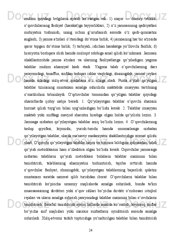 muhim   quyidagi   belgilarni   ajratib   ko‘rsatgan   edi:   1)   major   —   doimiy   tetiklik,
o‘quvchilarning   faoliyat   (harakat)ga   tayyorliklari;   2)   o‘z   jamoasining   qadriyatlari
mohiyatini   tushunish,   uning   uchun   g‘ururlanish   asosida   o‘z   qadr-qimmatini
anglash; 3) jamoa a'zolari o‘rtasidagi do‘stona birlik; 4) jamoaning har bir a'zosida
qaror  topgan do‘stona birlik;  5)  tarbiyali, ishchan  harakatga  yo‘llovchi  faollik;  6)
hissiyotni boshqara olish hamda muloqot odobiga amal qilish ko‘nikmasi. Jamoani
shakllantirishda   jamoa   a'zolari   va   ularning   faoliyatlariga   qo’yiladigan   yagona
talablar   muhim   ahamiyat   kasb   etadi.   Yagona   talab   o’quvchilarning   dars
jarayonidagi, tanaffus, sinfdan tashqari ishlar vaqtidagi, shuningdek, jamoat joylari
hamda   oiladagi   xulq-atvor   qoidalarni   o’z   ichiga   oladi.   Puxta   o‘ylab   qo‘yilgan
talablar   tizimining   muntazam   amalga   oshirilishi   maktabda   muayyan   tartibning
o‘rnatilishini   ta'minlaydi.   O‘qituvchilar   tomonidan   qo‘yilgan   talablar   quyidagi
sharoitlarda   ijobiy   natija   beradi:   1.   Qo‘yilayotgan   talablar   o‘quvchi   shaxsini
hurmat   qilish   tuyg‘usi   bilan   uyg‘unlashgan   bo‘lishi   kerak.   2.   Talablar   muayyan
maktab   yoki   sinfdagi   mavjud   sharoitni   hisobga   olgan   holda   qo‘yilishi   lozim.   3.
Jamoaga   nisbatan   qo‘yilayotgan   talablar   aniq   bo‘lishi   lozim.   4.   O‘quvchilarning
tashqi   qiyofasi,   kiyinishi,   yurish-turishi   hamda   muomalasiga   nisbatan
qo‘yilayotgan talablar, ularda ma'naviy madaniyatni shakllantirishga xizmat qilishi
shart. O‘quvchi qo‘yilayotgan talablar hajmi va tizimini bilibgina qolmasdan, talab
qo‘yish   metodikasini   ham   o‘zlashtira   olgan   bo‘lishi   kerak.   Oquvchilar   jamoasiga
nisbatan   talablarni   qo‘yish   metodikasi   bolalarni   talablar   mazmuni   bilan
tanishtirish,   talablarning   ahamiyatini   tushuntirish,   tajriba   orttirish   hamda
o‘quvchilar   faoliyat,   shuningdek,   qo‘yilayotgan   talablarning   bajarilish   qolatini
muntazam   suratda   nazorat   qilib   turishdan   iborat.   O‘quvchilarni   talablar   bilan
tanishtirish   ko‘pincha   umumiy   majlislarda   amalga   oshiriladi,   bunda   ta'lim
muassasasining   direktori   yoki   o‘quv   ishlari   bo’yicha   direktr   o’rinbosari   istiqbol
rejalari va ularni amalga oshirish jarayonidagi talablar mazmuni bilan o‘uvchilarni
tanishtiradi. Batafsil tanishtirish ayrim hollarda amalda ko‘rsatish, keyinroq sinflar
bo‘yicha   sinf   majlislari   yoki   maxsus   suxbatlarni   uyushtirish   asosida   amalga
oshiriladi.   Xulq-atvorni   tarkib   toptirishga   yo‘naltirilgan   talablar   bilan   tanishtirish
24 