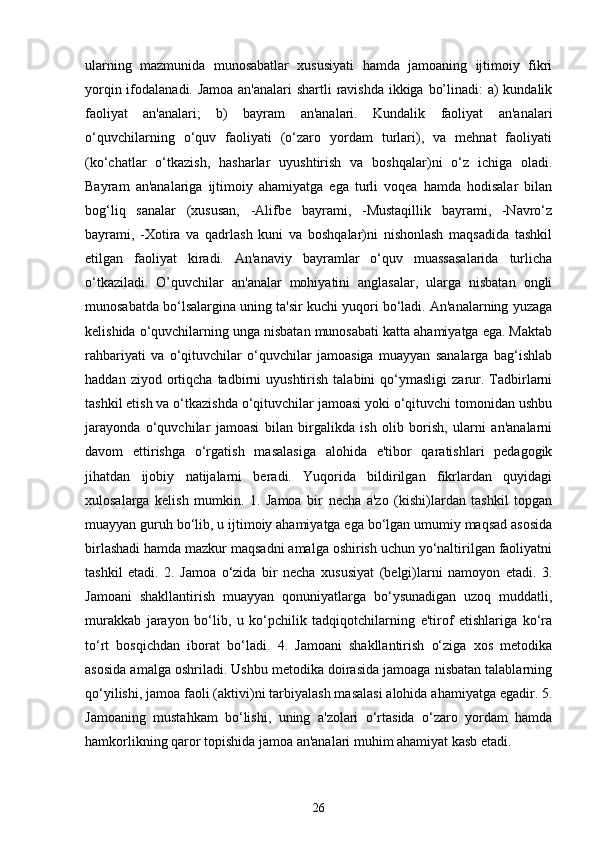 ularning   mazmunida   munosabatlar   xususiyati   hamda   jamoaning   ijtimoiy   fikri
yorqin ifodalanadi. Jamoa an'analari  shartli  ravishda ikkiga bo’linadi: a) kundalik
faoliyat   an'analari;   b)   bayram   an'analari.   Kundalik   faoliyat   an'analari
o‘quvchilarning   o‘quv   faoliyati   (o‘zaro   yordam   turlari),   va   mehnat   faoliyati
(ko‘chatlar   o‘tkazish,   hasharlar   uyushtirish   va   boshqalar)ni   o‘z   ichiga   oladi.
Bayram   an'analariga   ijtimoiy   ahamiyatga   ega   turli   voqea   hamda   hodisalar   bilan
bog‘liq   sanalar   (xususan,   -Alifbe   bayrami,   -Mustaqillik   bayrami,   -Navro‘z
bayrami,   -Xotira   va   qadrlash   kuni   va   boshqalar)ni   nishonlash   maqsadida   tashkil
etilgan   faoliyat   kiradi.   An'anaviy   bayramlar   o‘quv   muassasalarida   turlicha
o‘tkaziladi.   O’quvchilar   an'analar   mohiyatini   anglasalar,   ularga   nisbatan   ongli
munosabatda bo‘lsalargina uning ta'sir kuchi yuqori bo‘ladi. An'analarning yuzaga
kelishida o‘quvchilarning unga nisbatan munosabati katta ahamiyatga ega. Maktab
rahbariyati   va   o‘qituvchilar   o‘quvchilar   jamoasiga   muayyan   sanalarga   bag‘ishlab
haddan   ziyod  ortiqcha  tadbirni   uyushtirish   talabini   qo‘ymasligi   zarur.  Tadbirlarni
tashkil etish va o‘tkazishda o‘qituvchilar jamoasi yoki o‘qituvchi tomonidan ushbu
jarayonda   o‘quvchilar   jamoasi   bilan   birgalikda   ish   olib   borish,   ularni   an'analarni
davom   ettirishga   o‘rgatish   masalasiga   alohida   e'tibor   qaratishlari   pedagogik
jihatdan   ijobiy   natijalarni   beradi.   Yuqorida   bildirilgan   fikrlardan   quyidagi
xulosalarga   kelish   mumkin.   1.   Jamoa   bir   necha   a'zo   (kishi)lardan   tashkil   topgan
muayyan guruh bo‘lib, u ijtimoiy ahamiyatga ega bo‘lgan umumiy maqsad asosida
birlashadi hamda mazkur maqsadni amalga oshirish uchun yo‘naltirilgan faoliyatni
tashkil   etadi.   2.   Jamoa   o‘zida   bir   necha   xususiyat   (belgi)larni   namoyon   etadi.   3.
Jamoani   shakllantirish   muayyan   qonuniyatlarga   bo‘ysunadigan   uzoq   muddatli,
murakkab   jarayon   bo‘lib,   u   ko‘pchilik   tadqiqotchilarning   e'tirof   etishlariga   ko‘ra
to‘rt   bosqichdan   iborat   bo‘ladi.   4.   Jamoani   shakllantirish   o‘ziga   xos   metodika
asosida amalga oshriladi. Ushbu metodika doirasida jamoaga nisbatan talablarning
qo‘yilishi, jamoa faoli (aktivi)ni tarbiyalash masalasi alohida ahamiyatga egadir. 5.
Jamoaning   mustahkam   bo‘lishi,   uning   a'zolari   o‘rtasida   o‘zaro   yordam   hamda
hamkorlikning qaror topishida jamoa an'analari muhim ahamiyat kasb etadi.
   
26 