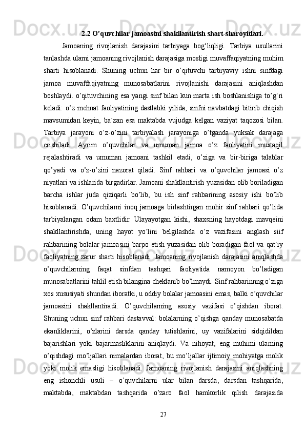 2.2 O’quvchilar jamoasini shakllantirish shart-sharoyitlari.
Jamoaning   rivojlanish   darajasini   tarbiyaga   bog‘liqligi.   Tarbiya   usullarini
tanlashda ularni jamoaning rivojlanish darajasiga mosligi muvaffaqiyatning muhim
sharti   hisoblanadi.   Shuning   uchun   har   bir   o’qituvchi   tarbiyaviy   ishni   sinfdagi
jamoa   muvaffaqiyatning   munosabatlarini   rivojlanishi   darajasini   aniqlashdan
boshlaydi. o’qituvchining esa yangi sinf bilan kun marta ish boshlanishiga to’g`ri
keladi:   o’z   mehnat   faoliyatining  dastlabki   yilida,  sinfni   navbatdagi  bitirib  chiqish
mavsumidan   keyin,   ba`zan   esa   maktabda   vujudga   kelgan   vaziyat   taqozosi   bilan.
Tarbiya   jarayoni   o’z-o’zini   tarbiyalash   jarayoniga   o’tganda   yuksak   darajaga
erishiladi.   Ayrim   o’quvchilar   va   umuman   jamoa   o’z   faoliyatini   mustaqil
rejalashtiradi   va   umuman   jamoani   tashkil   etadi,   o’ziga   va   bir-biriga   talablar
qo’yadi   va   o’z-o’zini   nazorat   qiladi.   Sinf   rahbari   va   o’quvchilar   jamoasi   o’z
niyatlari va ishlarida birgadirlar. Jamoani shakllantirish yuzasidan olib boriladigan
barcha   ishlar   juda   qiziqarli   bo’lib,   bu   ish   sinf   rahbarining   asosiy   ishi   bo’lib
hisoblanadi.   O’quvchilarni   inoq   jamoaga   birlashtirgan   mohir   sinf   rahbari   qo’lida
tarbiyalangan   odam   baxtlidir.   Ulayayotgan   kishi,   shaxsning   hayotdagi   mavqeini
shakllantirishda,   uning   hayot   yo’lini   belgilashda   o’z   vazifasini   anglash   siif
rahbarining  bolalar   jamoasini  barpo  etish   yuzasidan   olib  boradigan  faol   va  qat`iy
faoliyatning   zarur   sharti   hisoblanadi.   Jamoaning   rivojlanish   darajasini   aniqlashda
o’quvchilarning   faqat   sinfdan   tashqari   faoliyatida   namoyon   bo’ladigan
munosabatlarini tahlil etish bilangina cheklanib bo’lmaydi. Sinf rahbarinnng o’ziga
xos xususiyati shundan iboratki, u oddiy bolalar jamoasini emas, balki o’quvchilar
jamoasini   shakllantiradi.   O’quvchilarning   asosiy   vazifasi   o’qishdan   iborat.
Shuning   uchun   sinf   rahbari   dastavval:   bolalarning   o’qishga   qanday   munosabatda
ekanliklarini,   o’zlarini   darsda   qanday   tutishlarini,   uy   vazifalarini   sidqidildan
bajarishlari   yoki   bajarmasliklarini   aniqlaydi.   Va   nihoyat,   eng   muhimi   ularning
o’qishdagi   mo’ljallari   nimalardan   iborat,   bu   mo’ljallar   ijtimoiy   mohiyatga   molik
yoki   molik   emasligi   hisoblanadi.   Jamoaning   rivojlanish   darajasini   aniqlashning
eng   ishonchli   usuli   –   o’quvchilarni   ular   bilan   darsda,   darsdan   tashqarida,
maktabda,   maktabdan   tashqarida   o’zaro   faol   hamkorlik   qilish   darajasida
27 